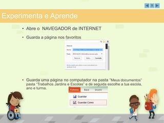 Experimenta e Aprende 
• Abre o NAVEGADOR de INTERNET 
• Guarda a página nos favoritos 
• Guarda uma página no computador na pasta “Meus documentos” 
pasta “Trabalhos Jardins e Escolas” e de seguida escolhe a tua escola, 
ano e turma. 
 