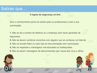 Sabias que… 
5 regras de segurança on-line 
Sem o conhecimento prévio do adulto (pais ou professores) e sem a sua 
autorização: 
1. Não se dá o número de telefone ou o endereço sem haver garantias de 
segurança. 
2. Não se devem combinar encontros com alguém que se conheceu na Internet. 
3. Não se enviam fotos ou outro tipo de documentação sem autorização. 
4. Não se responde a mensagens mal educadas ou inadequadas. 
5. Não se abrem mensagens de desconhecidos (por causa dos vírus e afins). 
 
