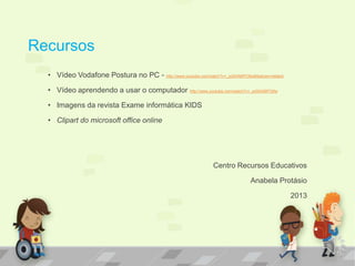 Recursos
• Vídeo Vodafone Postura no PC - http://www.youtube.com/watch?v=_pdSAN6PO6w&feature=related
• Vídeo aprendendo a usar o computador http://www.youtube.com/watch?v=_pdSAN6PO6w
• Imagens da revista Exame informática KIDS
• Clipart do microsoft office online
Centro Recursos Educativos
Anabela Protásio
2013
 