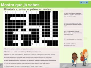 Mostra que já sabes…
Diverte-te a realizar as palavras cruzadas.
Palavras Cruzadas
1- Podemos ouvir através deles, sem prejudicar os outros.
4- Permitem que o som do computador seja difundido para todos ouvirem.
5- Permite-nos fazer videoconferência. Podemos ver e falar com outras pessoas, através da internet.
8- Com ele digitalizamos informação (texto, imagens) que podemos depois ver no computador.
9- Serve para escrevermos no computador; Tem teclas para as letras do alfabeto e para os algarismos.
10- Com ele apontamos coisas no ecrã. Pode ser uma seta. Mostra-te onde estás no ecrã.
12- Disco compacto. Serve para armazenar dados. Pode ter música e jogos.
2- Serve para transportar e gravar
software e trabalhos. É o objeto que
leva menos informação.
3- Imprime os trabalhos que fazes
no computador, passando-os para
papel
6- É o ecrã que está ligado ao
Computador e que te permite ver o
que estás a fazer.
7- O rato desloca-se em cima dele.
11- Unidade central de
processamento; torre.
 