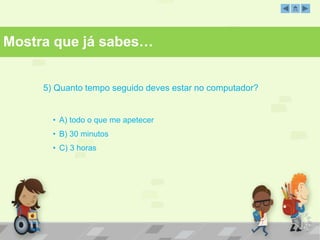 Mostra que já sabes… 
5) Quanto tempo seguido deves estar no computador? 
• A) todo o que me apetecer 
• B) 30 minutos 
• C) 3 horas 
 