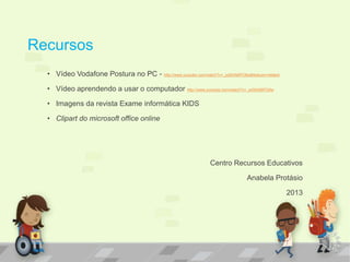 Recursos 
• Vídeo Vodafone Postura no PC - http://www.youtube.com/watch?v=_pdSAN6PO6w&feature=related 
• Vídeo aprendendo a usar o computador http://www.youtube.com/watch?v=_pdSAN6PO6w 
• Imagens da revista Exame informática KIDS 
• Clipart do microsoft office online 
Centro Recursos Educativos 
Anabela Protásio 
2013 
