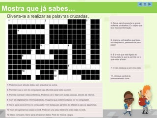 Mostra que já sabes… 
Diverte-te a realizar as palavras cruzadas. 
Palavras Cruzadas 
1- Podemos ouvir através deles, sem prejudicar os outros. 
4- Permitem que o som do computador seja difundido para todos ouvirem. 
5- Permite-nos fazer videoconferência. Podemos ver e falar com outras pessoas, através da internet. 
8- Com ele digitalizamos informação (texto, imagens) que podemos depois ver no computador. 
9- Serve para escrevermos no computador; Tem teclas para as letras do alfabeto e para os algarismos. 
10- Com ele apontamos coisas no ecrã. Pode ser uma seta. Mostra-te onde estás no ecrã. 
12- Disco compacto. Serve para armazenar dados. Pode ter música e jogos. 
2- Serve para transportar e gravar 
software e trabalhos. É o objeto que 
leva menos informação. 
3- Imprime os trabalhos que fazes 
no computador, passando-os para 
papel 
6- É o ecrã que está ligado ao 
Computador e que te permite ver o 
que estás a fazer. 
7- O rato desloca-se em cima dele. 
11- Unidade central de 
processamento; torre. 
 