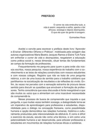 PREFÁCIO
O correr da vida embrulha tudo, a
vida é assim: esquenta e esfria, aperta e daí
afrouxa, sossega e depois desinquieta.
O que ela quer da gente é coragem.
Guimarães Rosa

	

Aceitei o convite para escrever o prefácio deste livro “Aprender
e Ensinar: Diferentes Olhares e Práticas”, mobilizada pela coragem das
autoras organizadoras Maria Beatriz Jacques Ramos e Elaine Turk Faria
em enfrentar o correr da vida e desinquietas, resgatarem a educação
como prática social e, nessa dimensão, situar temas tão fundamentais
ao campo da formação de professores.
	
Frequentemente me pergunto para quem e para onde vão nossos escritos, nossa pesquisa, nossa experiência do trabalho com o conhecimento e as teias de relações construídas com nossos estudantes
e com nossas colegas. Registro que não se trata de uma pergunta
retórica, e sim de uma busca de sentido para o trabalho cotidiano que
partilhamos na socialização de resultados e de reflexões do vivido. Enfim, às vezes me percebo com a sensação estranha de procura desse
sentido para discutir as questões que envolvem a formação de professores. Tenho consciência que essa discussão é fonte inesgotável e que
são muitos os veios que a alimentam em uma insaciável necessidade
de compreendê-la.
	
Nesse processo de busca de compreensão que inquieta e que
pergunta, e que muitas vezes também sossega, a dialogicidade torna-se
um imperativo de aprendizagem para professores e estudantes, disponibilidade para o diálogo na concepção freireana, como possibilidade
humana e opção democrática nas relações humanas, histórica e culturalmente produzidas pela intencionalidade de efetivá-lo. E como é difícil
o exercício da escuta, escuta não como uma técnica, e sim como uma
potencialidade humana a ser desenvolvida, para articular professores e
estudantes em movimentos de relações humanas éticas e solidárias.

 