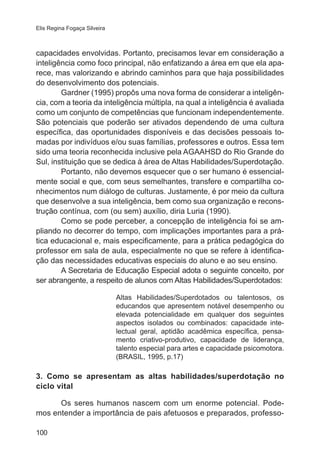 Elis Regina Fogaça Silveira

capacidades envolvidas. Portanto, precisamos levar em consideração a
inteligência como foco principal, não enfatizando a área em que ela aparece, mas valorizando e abrindo caminhos para que haja possibilidades
do desenvolvimento dos potenciais.
Gardner (1995) propôs uma nova forma de considerar a inteligência, com a teoria da inteligência múltipla, na qual a inteligência é avaliada
como um conjunto de competências que funcionam independentemente.
São potenciais que poderão ser ativados dependendo de uma cultura
específica, das oportunidades disponíveis e das decisões pessoais tomadas por indivíduos e/ou suas famílias, professores e outros. Essa tem
sido uma teoria reconhecida inclusive pela AGAAHSD do Rio Grande do
Sul, instituição que se dedica à área de Altas Habilidades/Superdotação.
Portanto, não devemos esquecer que o ser humano é essencialmente social e que, com seus semelhantes, transfere e compartilha conhecimentos num diálogo de culturas. Justamente, é por meio da cultura
que desenvolve a sua inteligência, bem como sua organização e reconstrução contínua, com (ou sem) auxílio, diria Luria (1990).
Como se pode perceber, a concepção de inteligência foi se ampliando no decorrer do tempo, com implicações importantes para a prática educacional e, mais especificamente, para a prática pedagógica do
professor em sala de aula, especialmente no que se refere à identificação das necessidades educativas especiais do aluno e ao seu ensino.
A Secretaria de Educação Especial adota o seguinte conceito, por
ser abrangente, a respeito de alunos com Altas Habilidades/Superdotados:
Altas Habilidades/Superdotados ou talentosos, os
educandos que apresentem notável desempenho ou
elevada potencialidade em qualquer dos seguintes
aspectos isolados ou combinados: capacidade intelectual geral, aptidão acadêmica específica, pensamento criativo-produtivo, capacidade de liderança,
talento especial para artes e capacidade psicomotora.
(BRASIL, 1995, p.17)

3. Como se apresentam as altas habilidades/superdotação no
ciclo vital
Os seres humanos nascem com um enorme potencial. Podemos entender a importância de pais afetuosos e preparados, professo100

 