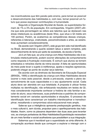 Altas habilidades e superdotação: Desafios à docência

res incentivadores que têm paixão pelo ensino, para tornar-se possível
o desenvolvimento das habilidades e, com isso, tornar possível um futuro que possa expressar contribuições à humanidade.
Segundo a Organização Mundial de Saúde, os superdotados formam de 1% a 3% da população. Em contrapartida, Virgolim (2007) afirma que esta porcentagem se refere aos talentos que se destacam nas
áreas intelectuais ou acadêmicas (teste Wisc, que situa o QI médio em
100 pontos). Porém, se avaliarmos as competências dessas crianças,
referentes à liderança, criatividade, psicomotricidade e artes, as estatísticas aumentam consideravelmente.
De acordo com Virgolim (2007), este grupo tem sido mal identificado
no Brasil, demonstrando o quanto existem tabus a serem rompidos, pelo
desconhecimento do tema por parte da sociedade, da escola e família.
Já é um fato que, se uma criança com Altas Habilidades não é estimulada intelectualmente, podem ocorrer alterações de comportamento
como resposta à frustração vivenciada. É comum que alunos se tornem
entediados e retraídos diante da rotina escolar. A falta de oportunidades
do meio pode levar o sujeito à indiferença, apatia e reações agressivas,
podendo chegar ao ponto de ocultar seus talentos.
De acordo com as diretrizes da Secretaria de Educação Especial
(BRASIL, 1995) a identificação da criança com Altas Habilidades deverá
ocorrer o mais cedo possível, desde a pré-escola, visando o pleno desenvolvimento de suas capacidades e o seu ajustamento social. Cada
aluno deve ser atendido em sua totalidade. A proposta é utilizar fontes
múltiplas na identificação, não enfatizando resultados em testes de QI,
mas considerando importante conhecer a história de vida familiar e escolar do aluno, seus interesses, suas preferências e padrões de comportamento social em variadas oportunidades e situações. O processo de
identificação deve caracterizar um trabalho interdisciplinar e transdisciplinar, ressaltando o compromisso sócio-educacional mais amplo.
Sabe-se que a inteligência apresenta predisposição genética, mas
o meio cultural é, sem dúvida, propulsor para o aperfeiçoamento das habilidades. Assim, como os pássaros dependem das duas asas para levantar
voo, as crianças portadoras de Altas Habilidades/Superdotação necessitam
de um meio familiar e social acolhedores que possibilitem a sua integração.
Sabemos que é inevitável que o superdotado se sinta diferente. A
comparação acontece desde que começam a explorar e interagir com o
101

 