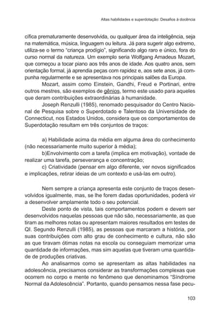 Altas habilidades e superdotação: Desafios à docência

cífica prematuramente desenvolvida, ou qualquer área da inteligência, seja
na matemática, música, linguagem ou leitura. Já para sugerir algo extremo,
utiliza-se o termo “criança prodígio”, significando algo raro e único, fora do
curso normal da natureza. Um exemplo seria Wolfgang Amadeus Mozart,
que começou a tocar piano aos três anos de idade. Aos quatro anos, sem
orientação formal, já aprendia peças com rapidez e, aos sete anos, já compunha regularmente e se apresentava nos principais salões da Europa.
Mozart, assim como Einstein, Gandhi, Freud e Portinari, entre
outros mestres, são exemplos de gênios, termo este usado para aqueles
que deram contribuições extraordinárias à humanidade.
Joseph Renzulli (1985), renomado pesquisador do Centro Nacional de Pesquisa sobre o Superdotado e Talentoso da Universidade de
Connecticut, nos Estados Unidos, considera que os comportamentos de
Superdotação resultam em três conjuntos de traços:
a)	Habilidade acima da média em alguma área do conhecimento
(não necessariamente muito superior à média);
b)	 nvolvimento com a tarefa (implica em motivação), vontade de
E
realizar uma tarefa, perseverança e concentração;
c)	 Criatividade (pensar em algo diferente, ver novos significados
e implicações, retirar ideias de um contexto e usá-las em outro).
Nem sempre a criança apresenta este conjunto de traços desenvolvidos igualmente, mas, se lhe forem dadas oportunidades, poderá vir
a desenvolver amplamente todo o seu potencial.
Deste ponto de vista, tais comportamentos podem e devem ser
desenvolvidos naquelas pessoas que não são, necessariamente, as que
tiram as melhores notas ou apresentam maiores resultados em testes de
QI. Segundo Renzulli (1985), as pessoas que marcaram a história, por
suas contribuições com alto grau de conhecimento e cultura, não são
as que tiravam ótimas notas na escola ou conseguiam memorizar uma
quantidade de informações, mas sim aquelas que tiveram uma quantidade de produções criativas.
Ao analisarmos como se apresentam as altas habilidades na
adolescência, precisamos considerar as transformações complexas que
ocorrem no corpo e mente no fenômeno que denominamos “Síndrome
Normal da Adolescência”. Portanto, quando pensamos nessa fase pecu103

 
