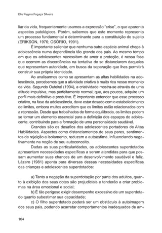 Elis Regina Fogaça Silveira

liar da vida, frequentemente usamos a expressão “crise”, o que aparenta
aspectos patológicos. Porém, sabemos que este momento representa
um processo fundamental e determinante para a constituição do sujeito
(ERIKSON, 1976; OSÓRIO, 1991).
É importante salientar que nenhuma outra espécie animal chega à
adolescência numa dependência tão grande dos pais. Ao mesmo tempo
em que os adolescentes necessitam de amor e proteção, é nessa fase
que ocorrem as discordâncias na tentativa de se distanciarem daqueles
que representam autoridade, em busca da separação que lhes permitirá
construir sua própria identidade.
Ao analisarmos como se apresentam as altas habilidades na adolescência, percebemos que a atividade criativa é muito rica nesse momento
da vida. Segundo Outeiral (1994), a criatividade mostra-se através de uma
atitude impulsiva, mas perfeitamente normal, que, aos poucos, adquire um
perfil mais definitivo e produtivo. É importante entender que esse processo
criativo, na fase da adolescência, deve estar dosado com o estabelecimento
de limites, embora muitos acreditem que os limites estão relacionados com
a repressão. Desde que trabalhados de forma equilibrada, os limites podem
se tornar um elemento essencial para a definição dos espaços do adolescente, contribuindo para a formação de uma personalidade saudável.
Grandes são os desafios dos adolescentes portadores de Altas
Habilidades. Aspectos como distanciamentos de seus pares, sentimentos de rejeição e isolamento, reduzem a autoestima, influenciando negativamente na noção de seu autoconceito.
Dadas as suas particularidades, os adolescentes superdotados
apresentam necessidades específicas a serem atendidas para que possam aumentar suas chances de um desenvolvimento saudável e feliz.
Lázaro (1981) aponta para diversas dessas necessidades específicas
das crianças e adolescentes superdotados:
a) Tanto a negação da superdotação por parte dos adultos, quanto à exibição dos seus dotes são prejudiciais e tenderão a criar problemas na área emocional e social;
b) É tão perigoso exigir desempenho excessivo de um superdotado quanto subestimar sua capacidade;
c) O filho superdotado poderá ser um obstáculo à autoimagem
dos seus pais, podendo acarretar comportamentos inadequados de am104

 