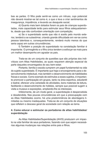 Altas habilidades e superdotação: Desafios à docência

bas as partes. O filho pode sentir-se como um intruso, cujo potencial
não deverá mostrar-se tal como é, o que o leva a criar sentimentos de
insegurança, impotência, e levando ao desajuste social;
d) Quanto mais bem dotados forem os pais de crianças superdotadas, mais capacidade terão para estimular seus filhos adequadamente, desde que não confundam orientação com competição;
e) Se o superdotado sente que não é aceito pelo mundo exterior, tenderá a se subestimar, criando grande dificuldade em ver-se como
pessoa talentosa e, consequentemente, renderá muito menos do que
seria capaz em outras circunstâncias;
f) Também a posição do superdotado na constelação familiar é
importante. O primogênito e o filho único tendem a esforçar-se mais para
um melhor desempenho em agradar os pais.
Trata-se de um conjunto de questões que são próprias dos indivíduos com Altas Habilidades, as quais requerem atenção especial da
parte daqueles encarregados do seu bem-estar.
Portanto, família e escola cumprem um papel fundamental na vida
do sujeito superdotado. É importante que haja o encorajamento para o desenvolvimento intelectual, mas também o desenvolvimento de habilidades
físicas e sociais. Como exemplo de estímulos a esses sujeitos, é importante promover a participação em grupos, tanto na área esportiva, estudantil
e teatral, oferecer uma variedade de atividades, bons materiais de leitura,
facilitando o desenvolvimento de hobbies, sempre que possível sugerir a
visita a museus e exposições, ampliando-lhe os interesses.
Infelizmente, de um modo geral, a superdotação é despercebida
e desatendida. Nas poucas circunstâncias em que a preocupação com
as Altas Habilidades ocorre, há uma predominância de abordagens limitadas ou mesmo inadequadas. Trata-se de um conjunto de situações
que refletem o descaso geral da sociedade com relação ao tema.
4. Como educar e estimular os portadores de altas habilidades/
superdotação
As Altas Habilidades/Superdotação (AH/S) produzem um impacto na vida familiar de seus portadores, fazendo com que sejam necessárias algumas mudanças nas relações entre pais e filhos.
105

 
