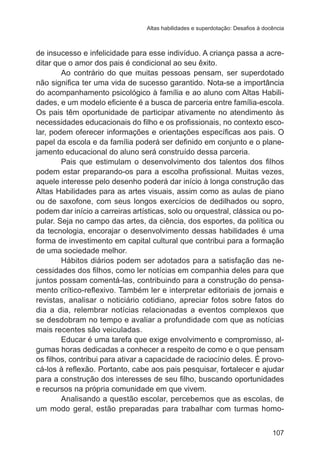 Altas habilidades e superdotação: Desafios à docência

de insucesso e infelicidade para esse indivíduo. A criança passa a acreditar que o amor dos pais é condicional ao seu êxito.
Ao contrário do que muitas pessoas pensam, ser superdotado
não significa ter uma vida de sucesso garantido. Nota-se a importância
do acompanhamento psicológico à família e ao aluno com Altas Habilidades, e um modelo eficiente é a busca de parceria entre família-escola.
Os pais têm oportunidade de participar ativamente no atendimento às
necessidades educacionais do filho e os profissionais, no contexto escolar, podem oferecer informações e orientações específicas aos pais. O
papel da escola e da família poderá ser definido em conjunto e o planejamento educacional do aluno será construído dessa parceria.
Pais que estimulam o desenvolvimento dos talentos dos filhos
podem estar preparando-os para a escolha profissional. Muitas vezes,
aquele interesse pelo desenho poderá dar início à longa construção das
Altas Habilidades para as artes visuais, assim como as aulas de piano
ou de saxofone, com seus longos exercícios de dedilhados ou sopro,
podem dar início a carreiras artísticas, solo ou orquestral, clássica ou popular. Seja no campo das artes, da ciência, dos esportes, da política ou
da tecnologia, encorajar o desenvolvimento dessas habilidades é uma
forma de investimento em capital cultural que contribui para a formação
de uma sociedade melhor.
Hábitos diários podem ser adotados para a satisfação das necessidades dos filhos, como ler notícias em companhia deles para que
juntos possam comentá-las, contribuindo para a construção do pensamento crítico-reflexivo. Também ler e interpretar editoriais de jornais e
revistas, analisar o noticiário cotidiano, apreciar fotos sobre fatos do
dia a dia, relembrar notícias relacionadas a eventos complexos que
se desdobram no tempo e avaliar a profundidade com que as notícias
mais recentes são veiculadas.
Educar é uma tarefa que exige envolvimento e compromisso, algumas horas dedicadas a conhecer a respeito de como e o que pensam
os filhos, contribui para ativar a capacidade de raciocínio deles. É provocá-los à reflexão. Portanto, cabe aos pais pesquisar, fortalecer e ajudar
para a construção dos interesses de seu filho, buscando oportunidades
e recursos na própria comunidade em que vivem.
Analisando a questão escolar, percebemos que as escolas, de
um modo geral, estão preparadas para trabalhar com turmas homo107

 