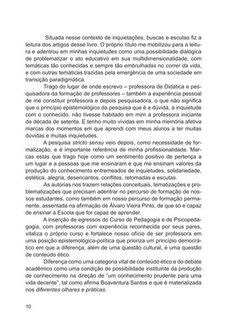 Situada nesse contexto de inquietações, buscas e escutas fiz a
leitura dos artigos desse livro. O próprio título me mobilizou para a leitura e adentrou em minhas inquietudes como uma possibilidade dialógica
de problematizar o ato educativo em sua multidimensionalidade, com
temáticas tão conhecidas e sempre tão embrulhadas no correr da vida,
e com outras temáticas trazidas pela emergência de uma sociedade em
transição paradigmática.
	
Trago do lugar de onde escrevo – professora de Didática e pesquisadora da formação de professores – também a experiência pessoal
de me constituir professora e depois pesquisadora, o que não significa
que o princípio epistemológico da pesquisa que é a dúvida, a inquietude
com o conhecido, não tivesse habitado em mim a professora iniciante
da década de setenta. E tenho muito vívidas em minha memória afetiva
marcas dos momentos em que aprendi com meus alunos a ter muitas
dúvidas e muitas inquietudes.
A pesquisa stricto sensu veio depois, como necessidade de formalização, e é importante referência de minha profissionalidade. Marcas estas que trago hoje como um sentimento positivo de pertença a
um lugar e a pessoas que me ensinaram e que me ensinam valores da
produção do conhecimento entremeados de inquietudes, solidariedade,
estética, alegria, desencantos, conflitos, retomadas e escutas.
	
As autorias nos trazem relações conceituais, tematizações e problematizações que precisam adentrar no percurso de formação de nossos estudantes, como também em nosso percurso de formação permanente, assentada na afirmação de Álvaro Vieira Pinto, de que só e capaz
de ensinar a Escola que for capaz de aprender.
A inserção de egressos do Curso de Pedagogia e de Psicopedagogia, com professoras com experiência reconhecida por seus pares,
vitaliza o próprio curso e fortalece nosso ofício de ser professora em
uma posição epistemológica-política que prioriza um princípio democrático em que a diferença, além de uma questão cultural, é uma questão
de conteúdo ético.
	
Diferença como uma categoria vital de conteúdo ético e do debate
acadêmico como uma condição de possibilidade instituinte da produção
de conhecimento na direção de “um conhecimento prudente para uma
vida decente”, tal como afirma Boaventura Santos e que é materializada
nos diferentes olhares e práticas.
10

 