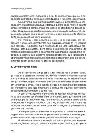 Elis Regina Fogaça Silveira

diversas características discentes, o nível de conhecimento prévio, à capacidade de trabalho, estilos de aprendizagem e expressão de cada um.
Como vimos, são muitas as alternativas de atendimento às pessoas com Altas Habilidades/Superdotação; porém, cabe refletir o quanto
ainda é precária a compreensão em termos de atendimento desses sujeitos. São poucas as escolas que possuem preparação profissional e recursos disponíveis para o desenvolvimento de um atendimento eficiente,
tanto escolas públicas como privadas.
Por mais que esse assunto seja um foco de discussão em congressos e pesquisas, percebemos que, para a realização de um trabalho
que provoque resultados, há a necessidade de uma capacitação profissional para professores, bem como o interesse no investimento de
materiais adequados para o desempenho das práticas educacionais especiais. Sabemos que já houve grandes mudanças, que favorecem a
abertura de visão nessa área, o desafio hoje é fazer com que tais conhecimentos sejam construídos na prática educacional.
5. Considerações finais
Ao desenvolver o artigo sobre Altas Habilidades e Superdotação,
percebo que ocorreram inúmeras mudanças favoráveis na conceituação
e nas formas de identificação das Altas Habilidades, ao mesmo tempo
em que as intervenções da escola e da família ainda estão engatinhando
em tentativas e erros. Fica a certeza de que é necessária a preparação
de professores para que entendam o porquê de algumas abordagens
educacionais funcionarem e outras não.
A conscientização da importância de realizar inovações curriculares que provem ser eficazes para os superdotados que apresentam
diferentes perfis também é algo fundamental. Ao analisar a teoria das
inteligências múltiplas, segundo Gardner, esperamos que a ideia de
múltiplas competências se torne parte da formação de professores e
profissionais da área.
A atenção sobre as diferentes inteligências ou estilos de aprendizagem, deve sensibilizar os novos professores para que a próxima geração de ensinantes seja capaz de garantir a cada aluno o seu lugar.
É necessário avaliar o exemplo de outros países que investem
na educação das crianças, jovens e adultos superdotados, que, após a
110

 