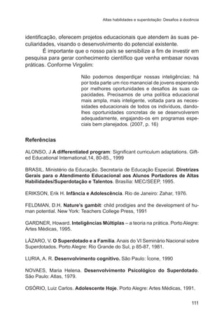 Altas habilidades e superdotação: Desafios à docência

identificação, oferecem projetos educacionais que atendem às suas peculiaridades, visando o desenvolvimento do potencial existente.
É importante que o nosso país se sensibilize a fim de investir em
pesquisa para gerar conhecimento científico que venha embasar novas
práticas. Conforme Virgolim:
Não podemos desperdiçar nossas inteligências; há
por toda parte um rico manancial de jovens esperando
por melhores oportunidades e desafios às suas capacidades. Precisamos de uma política educacional
mais ampla, mais inteligente, voltada para as necessidades educacionais de todos os indivíduos, dandolhes oportunidades concretas de se desenvolverem
adequadamente, engajando-os em programas especiais bem planejados. (2007, p. 16)

Referências
ALONSO, J A differentiated program: Significant curriculum adaptations. Gifted Educational International,14, 80-85., 1999
BRASIL. Ministério da Educação. Secretaria de Educação Especial. Diretrizes
Gerais para o Atendimento Educacional aos Alunos Portadores de Altas
Habilidades/Superdotação e Talentos. Brasília: MEC/SEEP, 1995.
ERIKSON, Erik H. Infância e Adolescência. Rio de Janeiro: Zahar, 1976.
FELDMAN, D.H. Nature’s gambit: child prodigies and the development of human potential. New York: Teachers College Press, 1991
GARDNER, Howard. Inteligências Múltiplas – a teoria na prática. Porto Alegre:
Artes Médicas, 1995.
LÁZARO, V. O Superdotado e a Família. Anais do VI Seminário Nacional sobre
Superdotados. Porto Alegre: Rio Grande do Sul, p 85-87, 1981.
LURIA, A. R. Desenvolvimento cognitivo. São Paulo: Ícone, 1990
NOVAES, Maria Helena. Desenvolvimento Psicológico do Superdotado.
São Paulo: Atlas, 1979.
OSÓRIO, Luiz Carlos. Adolescente Hoje. Porto Alegre: Artes Médicas, 1991.
111

 