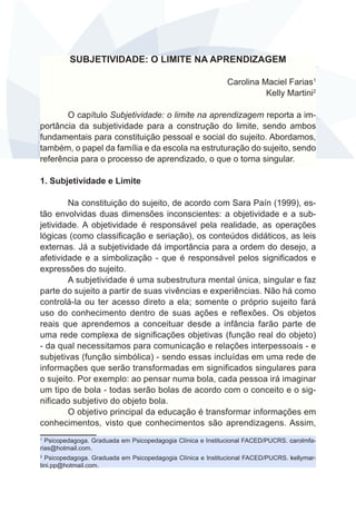 SUBJETIVIDADE: O LIMITE NA APRENDIZAGEM
Carolina Maciel Farias1
Kelly Martini2
O capítulo Subjetividade: o limite na aprendizagem reporta a importância da subjetividade para a construção do limite, sendo ambos
fundamentais para constituição pessoal e social do sujeito. Abordamos,
também, o papel da família e da escola na estruturação do sujeito, sendo
referência para o processo de aprendizado, o que o torna singular.
1. Subjetividade e Limite
Na constituição do sujeito, de acordo com Sara Paín (1999), estão envolvidas duas dimensões inconscientes: a objetividade e a subjetividade. A objetividade é responsável pela realidade, as operações
lógicas (como classificação e seriação), os conteúdos didáticos, as leis
externas. Já a subjetividade dá importância para a ordem do desejo, a
afetividade e a simbolização - que é responsável pelos significados e
expressões do sujeito.
A subjetividade é uma subestrutura mental única, singular e faz
parte do sujeito a partir de suas vivências e experiências. Não há como
controlá-la ou ter acesso direto a ela; somente o próprio sujeito fará
uso do conhecimento dentro de suas ações e reflexões. Os objetos
reais que aprendemos a conceituar desde a infância farão parte de
uma rede complexa de significações objetivas (função real do objeto)
- da qual necessitamos para comunicação e relações interpessoais - e
subjetivas (função simbólica) - sendo essas incluídas em uma rede de
informações que serão transformadas em significados singulares para
o sujeito. Por exemplo: ao pensar numa bola, cada pessoa irá imaginar
um tipo de bola - todas serão bolas de acordo com o conceito e o significado subjetivo do objeto bola.   
O objetivo principal da educação é transformar informações em
conhecimentos, visto que conhecimentos são aprendizagens. Assim,
Psicopedagoga. Graduada em Psicopedagogia Clínica e Institucional FACED/PUCRS. carolmfarias@hotmail.com.
1

Psicopedagoga. Graduada em Psicopedagogia Clínica e Institucional FACED/PUCRS. kellymartini.pp@hotmail.com.
2

 
