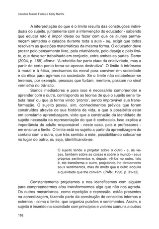 Carolina Maciel Farias e Kelly Martini

	
A interpretação do que é o limite resulta das construções individuais do sujeito, juntamente com a intervenção do educador - sabendo
que educar não é impor ideias ou fazer com que os alunos permaneçam sentados e calados durante toda a aula - ou, exigir que todos
resolvam as questões matemáticas da mesma forma. O educador deve
prezar pelo pensamento livre, pela criatividade, pelo desejo e pelo limite, que deve ser trabalhado em conjunto, entre ambas as partes. Demo
(2004, p. 169) afirma: “A rebeldia faz parte clara da criatividade, mas a
partir de certo ponto torna-se apenas destrutiva”. O limite é intrínseco
à moral e à ética, precisamos da moral para conviver em sociedade
e da ética para agirmos na sociedade. Se o limite não estabelecer-se
teremos, por exemplo, pessoas que furtam, mentem, passam no sinal
vermelho no trânsito.
Somos mediadores e para isso é necessário compreender e
aprender com o outro, contrapondo as teorias de que o sujeito seria ‘tabula rasa’ ou que já tenha vindo ‘pronto’, sendo improvável sua transformação. O sujeito possui, sim, conhecimentos prévios que foram
construídos através de sua história de vida, o que o possibilita estar
em constante aprendizagem, visto que a construção da identidade do
sujeito necessita da representação do que é conhecido. Isso explica a
importância do adulto responsável - neste caso, pais e professores em ensinar o limite. O limite está no sujeito a partir da aprendizagem do
contato com o outro, que trás sentido a este, possibilitando colocar-se
no lugar do outro, ou seja, identificando-se.
O sujeito tende a projetar sobre o outro - e, às vezes, também sobre as coisas e sobre o mundo - seus
próprios sentimentos e, depois, vê-los no outro. Isto
é, ele transforma o outro, projetando-lhe diretamente
seus sentimentos, mas de modo que o outro adquira
a qualidade que lhe convém. (PAÍN, 1996, p. 31-32)

Constantemente projetamos e nos identificamos com alguém
para compreendermos e/ou transformarmos algo que não nos agrada.
Os outros mecanismos, como repetição e repressão, estão presentes
na aprendizagem, fazendo parte da construção de conceitos internos e
externos - como o limite, que organiza pulsões e sentimentos. Assim, o
sujeito é inserido na sociedade com princípios e valores comuns a outras
116

 