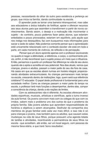 Subjetividade: o limite na aprendizagem

pessoas, necessitando do olhar do outro para existência e pertença ao
grupo, que inicia na família, dando continuidade na escola.
O aprender pode se tornar uma barreira intransponível, mas cabe
aos educadores o árduo trabalho de fortificar, apoiar e oferecer recursos
aos seus alunos para que assimilem e transformem a partir de novos conhecimentos. Sendo assim, o desejo e a motivação irão movimentar o
sujeito - do contrário, pouco podemos fazer pelos alunos, que estariam
entediados e pouco provocados; estariam em equilíbrio, pois aquilo que
nos instiga nos desequilibra, faz com busquemos mais informações para
saciar a sede do saber. Não podemos somente pensar que o aprendizado
está unicamente relacionado com o conteúdo escolar: ele está em toda a
parte, em cada momento de vivência, de reflexão e de percepção.    
Pensar que um aluno aprende apenas com o professor escrevendo
no quadro é negar a afetividade, a referência, o corpo, o conhecimento prévio, enfim, é não reconhecer que o sujeito possui um meio que o influencia.
Então, pensemos o quanto um professor faz diferença na vida de seu aluno
quando ele o apóia e acredita em seu potencial. Nos dias atuais, vemos que
crianças, jovens e adultos, passam a maior parte do seu dia fora de casa.
Há casos em que as escolas abrem turmas em horário integral, proporcionando atividades extracurriculares. As crianças permanecem mais tempo
na escola, crescendo dentro de instituições; logo, quem será sua referência
cotidiana? O educador. O papel deste profissional é fundamental para uma
sociedade melhor. Como as crianças passam a maior parte do tempo na
escola, o professor terá mais funções a desempenhar, dentre elas, compor
a consciência da criança, dando a ela noções de limites.
Com os adolescentes não é diferente. As escolas oferecem atividades esportivas, musicais, artísticas e científicas, após o turno inverso
da aula formal. Os jovens convivem mais com os colegas do que com os
irmãos, sabem mais o problema uns dos outros do que o problema da
própria família. São jovens adultos que aprendem responsabilidade de
horários e objetivos a serem alcançados. Desfrutar da companhia dos
membros do grupo familiar está cada vez mais difícil, e isso não é só
para crianças e jovens, mas também para os adultos, que causam estas
mudanças na vida de seus filhos, porque possuem uma agenda lotada
de tarefas e atividades, incentivando a permanência de seus filhos na
escola - que acreditam, até então, ser um local seguro, com pessoas da
mesma faixa etária, e que trará ‘bons resultados’.
117

 