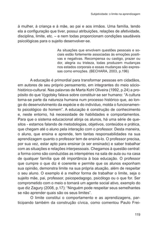 Subjetividade: o limite na aprendizagem

à mulher, à criança e à mãe, ao pai e aos irmãos. Uma família, tendo
ela a configuração que tiver, possui atribuições, relações de afetividade,
disciplina, limite, etc. – e nem todas proporcionam condições saudáveis
psicológicas para o sujeito desenvolver-se.
As situações que envolvem questões pessoais e sociais estão fortemente associadas às emoções positivas e negativas. Recompensa ou castigo, prazer ou
dor, alegria ou tristeza, todas produzem mudanças
nos estados corporais e essas mudanças são expressas como emoções. (BECHARA, 2003, p.196)

A educação é primordial para transformar pessoas em cidadãos,
em autores de seu próprio pensamento, em integrantes do meio sóciohistórico-cultural. Nas palavras de Marta Kohl Oliveira (1992, p.24) a propósito do que Vygotsky falava sobre constituir-se ser humano: “A cultura
torna-se parte da natureza humana num processo histórico que, ao longo do desenvolvimento da espécie e do indivíduo, molda o funcionamento psicológico do homem”. A educação é construção de conhecimento
e, neste entorno, há necessidade de habilidades e comportamentos.
Para que o sistema educacional atinja os alunos, há uma série de quesitos - estamos falando de metodologias, objetivos, conteúdos e prática,
que chegam até o aluno pela interação com o professor. Desta maneira,
o aluno, que ensina e aprende, tem tantas responsabilidades na sua
aprendizagem quanto o professor tem de ensiná-lo. O professor precisa,
por sua vez, estar apto para ensinar (e ser ensinado) e saber trabalhar
com as situações e relações interpessoais. Chegamos à questão central:
a forma como são conduzidas as intempéries na sala de aula ou na casa
de qualquer família que dê importância à boa educação. O professor
que cumpre o que diz é coerente e permite que os alunos exponham
sua opinião, demonstra limite na sua própria atuação, além de respeitar
o seu aluno. O exemplo é a melhor forma de trabalhar o limite, seja o
sujeito mãe, pai, professor, psicopedagogo, psicólogo ou o que for. Ser
comprometido com o meio o tornará um agente social ativo, exemplo do
que diz Zagury (2008, p.17): “Ninguém pode respeitar seus semelhantes
se não aprender quais são os seus limites”.
	
O limite constitui o comportamento e as aprendizagens, participando também da construção cívica, como comentou Paulo Frei119

 