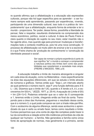 Carolina Maciel Farias e Kelly Martini

re quando afirmou que a alfabetização e a educação são expressões
culturais, porque não há lugar específico para se aprender - o ser humano sempre está aprendendo, passando por experiências, vivendo,
participando de uma dimensão cultural, isso tudo é a prática do ‘empoderamento’ que a alfabetização, enquanto forma de entender e ler o
mundo - proporciona. Ter poder, dessa forma, possibilita a liberdade de
pensar, falar e respeitar, resultando diretamente na compreensão dos
meios econômico, político, social e cultural. A ideia de Paulo Freire é
clara quanto à interação do sujeito no seu meio; estar inserido não o
faz agente ativo, mas quando age para promover mudanças e transformações todo o contexto modifica-se, pois há uma nova construção. O
processo de alfabetização vai muito além de ensinar a ler e a escrever:
é o que Freire chama de ‘produção de conhecimento’ e ‘construção da
identidade pessoal e social’.
Ser capaz de nomear a própria experiência é parte do
que significa “ler” o mundo e começar a compreender
a natureza política dos limites bem como das possibilidades que caracterizam a sociedade mais ampla.
(FREIRE e MACEDO, 1990, p.9)

A educação trabalha o limite de maneira abrangente e singular
em cada área de atuação, como na Matemática - mais especificamente
na área das equações diferenciais, em que se estuda o limite através
de números e gráficos. Vemos então que: “Seja L um intervalo aberto
ao qual pertence o número real A. seja F uma função definida para X Є
L – {A}. Dizemos que o limite de f (X), quando o X tende a A, é L e escrevemos lim f(X)=L.” (IEZZI, 1977, p. 25-H). A equação do Limite é f(X)
= lim (2X+1)=3. Podemos entender que se o valor do X corresponde
a 1, teremos então o Limite, chegando então ao final da conta. Transpondo para a área das Humanas, peguemos o resultado dessa conta,
que é o número 3, o qual pode comparar-se com a tríade mãe-pai-filho.
Com o acréscimo de alguma diferença, sendo esse acréscimo o aprendizado do que é certo ou errado fazer, temos como resultado o limite.
Curioso pensarmos que uma conta de algo tão complexo pode trazer à
luz da consciência a relação entre três instâncias primordiais da vida de
qualquer ser humano - a família. Não generalizo a família como única
fonte de apropriação de normas, mas geralmente é a primeira, sendo
120

 