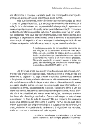 Subjetividade: o limite na aprendizagem

ela elementar e principal - a tríade pode ser empregador-empregadoatribuição, professor-aluno-informação, entre outras.
Nas outras ciências, vemos diferentes casos da utilização do limite
- como na geografia política, que emprega sua objetividade em buscar a
relação da sociedade em seu espaço de vivência e produção, que mostranos que qualquer grupo de qualquer tempo estabelece relação com o seu
ambiente, denotando aspectos culturais. A sociedade que vive em um local estabelece nele seus aspectos hierárquicos, suas necessidades, sua
produção e organização, demarcando então o território e estabelecendo
uma relação sócio-política. Cresce a complexidade da organização do território - será preciso estabelecer poderes e regras, contratos e limites.
À medida que o grau de complexidade aumenta, essas relações de poder tendem a se tornar mais explícitas, ou seja, a nitidez do espaço político aumenta.
Assim, o advento da propriedade da terra representa
claramente uma ruptura e um marco nesse processo.
Ele revela a projeção no espaço (cercas e limites em
geral) de transformações profundas no interior daquela sociedade. (DA COSTA, 2001, p.19)

	

As diversas áreas que envolvem a licenciatura sabem que, dentro de suas próprias especificidades, trabalharão com o limite, sendo ele
subjetivo ou objetivo - ou seja, através da prática docente que permeia
a função social deste profissional e que vai além de ensinar o conteúdo,
ele também é uma referência para seus alunos. Já objetivamente temos
os casos citados acima, em que no entremeado das informações encontramos o limite, estabelecendo relações. Trabalhar o limite é um ato
científico e ético, faz parte da constituição como profissional, mas a ciência não é incontestável, ela tem as suas limitações, sendo que em muitas áreas ela não atinge resultados. Como medir o que os seus alunos
aprenderam no final da aula de biologia? De que maneira dar uma nota
para uma apresentação oral sobre a Guerra Fria? A ciência não pode
medir, quantificar, dar um percentual para a subjetivação do aprender, do
afeto, do limite. A importância do ser humano é inigualável nas relações,
nada se compara e nada ocupará este espaço.
... a ciência caminha por aproximações, que as “verdades científicas” são sempre precárias e provisó121

 