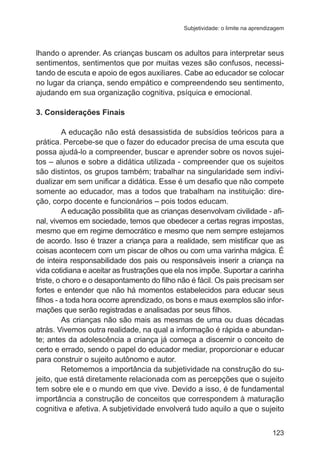 Subjetividade: o limite na aprendizagem

lhando o aprender. As crianças buscam os adultos para interpretar seus
sentimentos, sentimentos que por muitas vezes são confusos, necessitando de escuta e apoio de egos auxiliares. Cabe ao educador se colocar
no lugar da criança, sendo empático e compreendendo seu sentimento,
ajudando em sua organização cognitiva, psíquica e emocional.
3. Considerações Finais
A educação não está desassistida de subsídios teóricos para a
prática. Percebe-se que o fazer do educador precisa de uma escuta que
possa ajudá-lo a compreender, buscar e aprender sobre os novos sujeitos – alunos e sobre a didática utilizada - compreender que os sujeitos
são distintos, os grupos também; trabalhar na singularidade sem individualizar em sem unificar a didática. Esse é um desafio que não compete
somente ao educador, mas a todos que trabalham na instituição: direção, corpo docente e funcionários – pois todos educam.
A educação possibilita que as crianças desenvolvam civilidade - afinal, vivemos em sociedade, temos que obedecer a certas regras impostas,
mesmo que em regime democrático e mesmo que nem sempre estejamos
de acordo. Isso é trazer a criança para a realidade, sem mistificar que as
coisas acontecem com um piscar de olhos ou com uma varinha mágica. É
de inteira responsabilidade dos pais ou responsáveis inserir a criança na
vida cotidiana e aceitar as frustrações que ela nos impõe. Suportar a carinha
triste, o choro e o desapontamento do filho não é fácil. Os pais precisam ser
fortes e entender que não há momentos estabelecidos para educar seus
filhos - a toda hora ocorre aprendizado, os bons e maus exemplos são informações que serão registradas e analisadas por seus filhos.
As crianças não são mais as mesmas de uma ou duas décadas
atrás. Vivemos outra realidade, na qual a informação é rápida e abundante; antes da adolescência a criança já começa a discernir o conceito de
certo e errado, sendo o papel do educador mediar, proporcionar e educar
para construir o sujeito autônomo e autor.
Retomemos a importância da subjetividade na construção do sujeito, que está diretamente relacionada com as percepções que o sujeito
tem sobre ele e o mundo em que vive. Devido a isso, é de fundamental
importância a construção de conceitos que correspondem à maturação
cognitiva e afetiva. A subjetividade envolverá tudo aquilo a que o sujeito
123

 