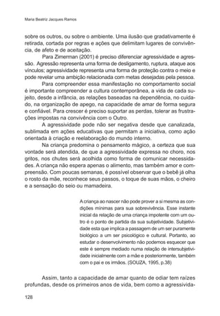 Maria Beatriz Jacques Ramos

sobre os outros, ou sobre o ambiente. Uma ilusão que gradativamente é
retirada, cortada por regras e ações que delimitam lugares de convivência, de afeto e de aceitação.
	
Para Zimerman (2001) é preciso diferenciar agressividade e agressão. Agressão representa uma forma de desligamento, ruptura, ataque aos
vínculos; agressividade representa uma forma de proteção contra o meio e
pode revelar uma ambição relacionada com metas desejadas pela pessoa.
Para compreender essa manifestação no comportamento social
é importante compreender a cultura contemporânea, a vida de cada sujeito, desde a infância, as relações baseadas na dependência, no cuidado, na organização de apego, na capacidade de amar de forma segura
e confiável. Para crescer é preciso suportar as perdas, tolerar as frustrações impostas na convivência com o Outro.
A agressividade pode não ser negativa desde que canalizada,
sublimada em ações educativas que permitam a iniciativa, como ação
orientada à criação e reelaboração do mundo interno.
Na criança predomina o pensamento mágico, a certeza que sua
vontade será atendida, de que a agressividade expressa no choro, nos
gritos, nos chutes será acolhida como forma de comunicar necessidades. A criança não espera apenas o alimento, mas também amor e compreensão. Com poucas semanas, é possível observar que o bebê já olha
o rosto da mãe, reconhece seus passos, o toque de suas mãos, o cheiro
e a sensação do seio ou mamadeira.
A criança ao nascer não pode prover a si mesma as condições mínimas para sua sobrevivência. Esse instante
inicial da relação de uma criança impotente com um outro é o ponto de partida da sua subjetividade. Subjetividade esta que implica a passagem de um ser puramente
biológico a um ser psicológico e cultural. Portanto, ao
estudar o desenvolvimento não podemos esquecer que
este é sempre mediado numa relação de intersubjetividade inicialmente com a mãe e posteriormente, também
com o pai e os irmãos. (SOUZA, 1995, p.38)

Assim, tanto a capacidade de amar quanto de odiar tem raízes
profundas, desde os primeiros anos de vida, bem como a agressivida128

 