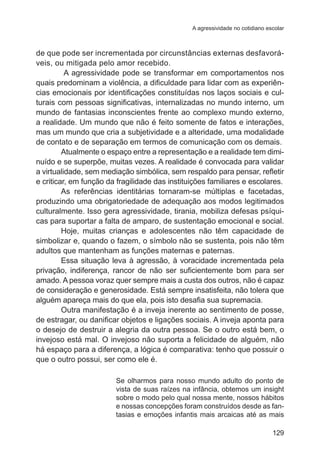 A agressividade no cotidiano escolar

de que pode ser incrementada por circunstâncias externas desfavoráveis, ou mitigada pelo amor recebido.
A agressividade pode se transformar em comportamentos nos
quais predominam a violência, a dificuldade para lidar com as experiências emocionais por identificações constituídas nos laços sociais e culturais com pessoas significativas, internalizadas no mundo interno, um
mundo de fantasias inconscientes frente ao complexo mundo externo,
a realidade. Um mundo que não é feito somente de fatos e interações,
mas um mundo que cria a subjetividade e a alteridade, uma modalidade
de contato e de separação em termos de comunicação com os demais.
Atualmente o espaço entre a representação e a realidade tem diminuído e se superpõe, muitas vezes. A realidade é convocada para validar
a virtualidade, sem mediação simbólica, sem respaldo para pensar, refletir
e criticar, em função da fragilidade das instituições familiares e escolares.
As referências identitárias tornaram-se múltiplas e facetadas,
produzindo uma obrigatoriedade de adequação aos modos legitimados
culturalmente. Isso gera agressividade, tirania, mobiliza defesas psíquicas para suportar a falta de amparo, de sustentação emocional e social.
Hoje, muitas crianças e adolescentes não têm capacidade de
simbolizar e, quando o fazem, o símbolo não se sustenta, pois não têm
adultos que mantenham as funções maternas e paternas.
Essa situação leva à agressão, à voracidade incrementada pela
privação, indiferença, rancor de não ser suficientemente bom para ser
amado. A pessoa voraz quer sempre mais a custa dos outros, não é capaz
de consideração e generosidade. Está sempre insatisfeita, não tolera que
alguém apareça mais do que ela, pois isto desafia sua supremacia.  
Outra manifestação é a inveja inerente ao sentimento de posse,
de estragar, ou danificar objetos e ligações sociais. A inveja aponta para
o desejo de destruir a alegria da outra pessoa. Se o outro está bem, o
invejoso está mal. O invejoso não suporta a felicidade de alguém, não
há espaço para a diferença, a lógica é comparativa: tenho que possuir o
que o outro possui, ser como ele é.
Se olharmos para nosso mundo adulto do ponto de
vista de suas raízes na infância, obtemos um insight
sobre o modo pelo qual nossa mente, nossos hábitos
e nossas concepções foram construídos desde as fantasias e emoções infantis mais arcaicas até as mais
129

 