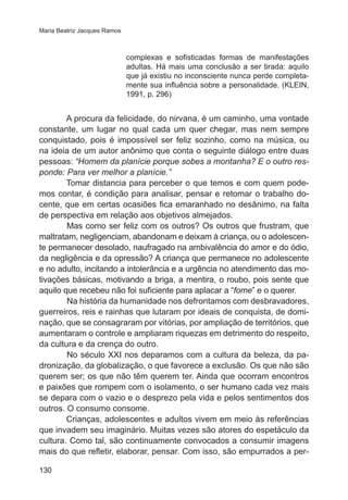Maria Beatriz Jacques Ramos

complexas e sofisticadas formas de manifestações
adultas. Há mais uma conclusão a ser tirada: aquilo
que já existiu no inconsciente nunca perde completamente sua influência sobre a personalidade. (KLEIN,
1991, p. 296)

A procura da felicidade, do nirvana, é um caminho, uma vontade
constante, um lugar no qual cada um quer chegar, mas nem sempre
conquistado, pois é impossível ser feliz sozinho, como na música, ou
na ideia de um autor anônimo que conta o seguinte diálogo entre duas
pessoas: “Homem da planície porque sobes a montanha? E o outro responde: Para ver melhor a planície.”
Tomar distancia para perceber o que temos e com quem podemos contar, é condição para analisar, pensar e retomar o trabalho docente, que em certas ocasiões fica emaranhado no desânimo, na falta
de perspectiva em relação aos objetivos almejados.
	
Mas como ser feliz com os outros? Os outros que frustram, que
maltratam, negligenciam, abandonam e deixam à criança, ou o adolescente permanecer desolado, naufragado na ambivalência do amor e do ódio,
da negligência e da opressão? A criança que permanece no adolescente
e no adulto, incitando a intolerância e a urgência no atendimento das motivações básicas, motivando a briga, a mentira, o roubo, pois sente que
aquilo que recebeu não foi suficiente para aplacar a “fome” e o querer.
	
Na história da humanidade nos defrontamos com desbravadores,
guerreiros, reis e rainhas que lutaram por ideais de conquista, de dominação, que se consagraram por vitórias, por ampliação de territórios, que
aumentaram o controle e ampliaram riquezas em detrimento do respeito,
da cultura e da crença do outro.
	
No século XXI nos deparamos com a cultura da beleza, da padronização, da globalização, o que favorece a exclusão. Os que não são
querem ser; os que não têm querem ter. Ainda que ocorram encontros
e paixões que rompem com o isolamento, o ser humano cada vez mais
se depara com o vazio e o desprezo pela vida e pelos sentimentos dos
outros. O consumo consome.
Crianças, adolescentes e adultos vivem em meio às referências
que invadem seu imaginário. Muitas vezes são atores do espetáculo da
cultura. Como tal, são continuamente convocados a consumir imagens
mais do que refletir, elaborar, pensar. Com isso, são empurrados a per130

 