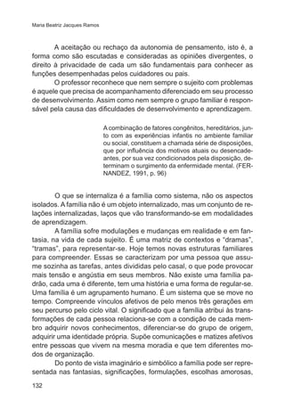 Maria Beatriz Jacques Ramos

A aceitação ou rechaço da autonomia de pensamento, isto é, a
forma como são escutadas e consideradas as opiniões divergentes, o
direito à privacidade de cada um são fundamentais para conhecer as
funções desempenhadas pelos cuidadores ou pais.
O professor reconhece que nem sempre o sujeito com problemas
é aquele que precisa de acompanhamento diferenciado em seu processo
de desenvolvimento. Assim como nem sempre o grupo familiar é responsável pela causa das dificuldades de desenvolvimento e aprendizagem.
A combinação de fatores congênitos, hereditários, junto com as experiências infantis no ambiente familiar
ou social, constituem a chamada série de disposições,
que por influência dos motivos atuais ou desencadeantes, por sua vez condicionados pela disposição, determinam o surgimento da enfermidade mental. (FERNANDEZ, 1991, p. 96)

	

O que se internaliza é a família como sistema, não os aspectos
isolados. A família não é um objeto internalizado, mas um conjunto de relações internalizadas, laços que vão transformando-se em modalidades
de aprendizagem.
	
A família sofre modulações e mudanças em realidade e em fantasia, na vida de cada sujeito. É uma matriz de contextos e “dramas”,
“tramas”, para representar-se. Hoje temos novas estruturas familiares
para compreender. Essas se caracterizam por uma pessoa que assume sozinha as tarefas, antes divididas pelo casal, o que pode provocar
mais tensão e angústia em seus membros. Não existe uma família padrão, cada uma é diferente, tem uma história e uma forma de regular-se.
Uma família é um agrupamento humano. É um sistema que se move no
tempo. Compreende vínculos afetivos de pelo menos três gerações em
seu percurso pelo ciclo vital. O significado que a família atribui às transformações de cada pessoa relaciona-se com a condição de cada membro adquirir novos conhecimentos, diferenciar-se do grupo de origem,
adquirir uma identidade própria. Supõe comunicações e matizes afetivos
entre pessoas que vivem na mesma moradia e que tem diferentes modos de organização.
	
Do ponto de vista imaginário e simbólico a família pode ser representada nas fantasias, significações, formulações, escolhas amorosas,
132

 