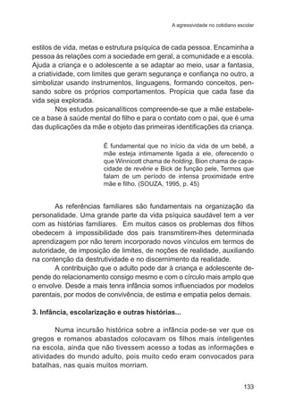A agressividade no cotidiano escolar

estilos de vida, metas e estrutura psíquica de cada pessoa. Encaminha a
pessoa às relações com a sociedade em geral, a comunidade e a escola.
Ajuda a criança e o adolescente a se adaptar ao meio, usar a fantasia,
a criatividade, com limites que geram segurança e confiança no outro, a
simbolizar usando instrumentos, linguagens, formando conceitos, pensando sobre os próprios comportamentos. Propicia que cada fase da
vida seja explorada.
	
Nos estudos psicanalíticos compreende-se que a mãe estabelece a base à saúde mental do filho e para o contato com o pai, que é uma
das duplicações da mãe e objeto das primeiras identificações da criança.
É fundamental que no início da vida de um bebê, a
mãe esteja intimamente ligada a ele, oferecendo o
que Winnicott chama de holding, Bion chama de capacidade de revêrie e Bick de função pele, Termos que
falam de um período de intensa proximidade entre
mãe e filho. (SOUZA, 1995, p. 45)

	

As referências familiares são fundamentais na organização da
personalidade. Uma grande parte da vida psíquica saudável tem a ver
com as histórias familiares.  Em muitos casos os problemas dos filhos
obedecem à impossibilidade dos pais transmitirem-lhes determinada
aprendizagem por não terem incorporado novos vínculos em termos de
autoridade, de imposição de limites, de noções de realidade, auxiliando
na contenção da destrutividade e no discernimento da realidade.
	
A contribuição que o adulto pode dar à criança e adolescente depende do relacionamento consigo mesmo e com o círculo mais amplo que
o envolve. Desde a mais tenra infância somos influenciados por modelos
parentais, por modos de convivência, de estima e empatia pelos demais.
3. Infância, escolarização e outras histórias...
	
Numa incursão histórica sobre a infância pode-se ver que os
gregos e romanos abastados colocavam os filhos mais inteligentes
na escola, ainda que não tivessem acesso a todas as informações e
atividades do mundo adulto, pois muito cedo eram convocados para
batalhas, nas quais muitos morriam.
133

 