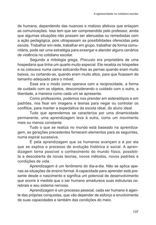 A agressividade no cotidiano escolar

de humana, dependendo das nuances e matizes afetivos que enlaçam
as comunicações. Isso tem que ser compreendido pelo professor, ainda
que algumas situações não possam ser atenuadas ou remediadas com
a ação pedagógica, pois ultrapassam as possibilidades oferecidas pela
escola. Trabalhar em rede, trabalhar em grupo, trabalhar de forma comunitária, pode ser uma estratégia para enxergar e atender alguns cenários
de violência no cotidiano escolar.
	
Segundo a mitologia grega, Procusto era proprietário de uma
hospedaria que tinha um quarto muito especial. Ele recebia os hóspedes
e os colocava numa cama esticando-lhes as pernas quando eram muito
baixos, ou cortando-as, quando eram muito altos, para que ficassem do
tamanho adequado para o móvel.
	
Esse era o modo como operava com a reciprocidade, a forma
de cuidado com os objetos, desconsiderando o cuidado com o outro, a
liberdade, a maneira como cada um se apresenta.
Como professores, podemos nos prender em estereótipos e em
padrões, nos fixar em imagens e teorias para negar ou controlar os
conflitos, para manter a expectativa da escola ideal, do aluno ideal.
Tudo que aprendemos se caracteriza por uma dinamicidade
permanente, uma aprendizagem leva à outra, como um movimento
mais ou menos constante.
Tudo o que se realiza no mundo está baseado na aprendizagem, as gerações precedentes fornecem elementos para as seguintes,
numa espiral sucessiva.
É pela aprendizagem que os humanos avançam e é por ela
que se explica o processo de evolução histórica e social. A aprendizagem torna possível o conhecimento do mundo físico, possibilita a descoberta de novas teorias, novos métodos, novos padrões e
condições de vida.
Aprendizagem é um fenômeno do dia-a-dia. Não se aplica apenas as situações de ensino formal. A capacidade para aprender está presente desde o nascimento e significa um potencial de desenvolvimento
que ocorre à medida que o ser humano amadurece suas estruturas cerebrais e seu sistema nervoso.
Aprendizagem é um processo pessoal, cada ser humano é agente das próprias conquistas, que vão depender de esforço e envolvimento
de suas capacidades e também das condições do meio.
137

 