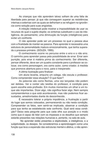 Maria Beatriz Jacques Ramos

	
As crianças que não aprendem talvez sofram de uma falta de
liberdade para pensar; já que não conseguem superar as resistências
internas e externas com as quais se defrontam e se refugiam na ignorância como solução para suas angústias.
	
A inibição intelectual pode mostrar a impossibilidade de usar os
recursos do qual o sujeito dispõe; os sintomas substituem o uso da inteligência, do pensamento; uma diminuição da função (inteligência) para
evitar um confronto.
	
O não aprender pode ser um processo no qual a pessoa atua
com a finalidade de manter-se passiva. Para aprender é necessária uma
estrutura de personalidade madura emocionalmente, que tenha superado o processo primário. (SOUZA, 1995).
O conhecimento ocorre no percurso entre o erro e o não erro.
O caminho para aprender passa pela possibilidade de errar. Errar sem
punição, pois errar é matéria prima do conhecimento. Ser diferente,
pensar diferente, deve ser um quadro constante para o professor se colocar, ora como personagem, ora como autor, como criador, à medida
que promove abertura para o novo, para o inesperado.
A última ilustração para finalizar:
Um aluno levanta, empurra um colega, não escuta o professor.
Como compreender essa situação? O que fazer?
	
As palavras são como flechas, uma vez lançadas não podem
ser detidas. Ver e conter são tarefas do professor, é condição para
quem escolhe esta profissão. Em muitos momentos um olhar e um toque são importantes. Dizer algo, não significa fazer algo. Nem sempre
compreendemos o que está acontecendo, mas não podemos ficar assustados, amedrontados diante do desconhecido.
É necessário tolerar a própria impotência, a frustração a partir
do lugar que somos colocados, permanecendo ou não nesta condição.
Compreender os fatos, sem sentir-se implicado, observar a condição
para que tenha se estabelecido este confronto. Qual será essa condição? Deixo esta pergunte para que cada olhe sua posição e o modo
como que é capaz de lidar com os impasses e os desafios que sempre
estarão presentes nas relações humanas e, portanto, na sala de aula.
No aprender estão presentes a objetividade, a inteligência, e a
subjetividade, os desejos. Se considerarmos a aprendizagem como uma
função que leva a expansão das estruturas mental e afetiva, o não apren138

 