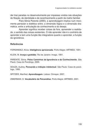 A agressividade no cotidiano escolar

der traz paradas no desenvolvimento por impasses vividos nas situações
de filiação, de identidade e de reconhecimento a partir da matriz familiar.
Para Sônia Parente (2000), a aprendizagem implica num movimento pendular e dialético entre: a dimensão lógica e a dimensão dramática, entre a articulação do conhecimento e do desejo.
Aprender significa receber coisas de fora, apreender a realidade, o sentido das coisas existentes. O não aprender não é o contrário de
aprender e tem uma função tão integradora quanto o aprender, a função
da ignorância.
Referências
FERNANDEZ, Alícia. Inteligência aprisionada. Porto Alegre: ARTMED, 1991.
KLEIN, M. Inveja e gratidão. Rio de Janeiro: Imago, 1991.
PARENTE, Sônia. Pelos Caminhos da Ignorância e do Conhecimento. São
Paulo: Casa do Psicólogo, 2000.
SOUZA, Audrey. Pensando a inibição intelectual. São Paulo: Casa do psicólogo, 1995.
SPITZER, Manfred. Aprendizagem. Lisboa: Climepsi, 2007.
ZIMERMAN, D. Vocabulário de Psicanálise. Porto Alegre: ARTMED, 2001.

139

 