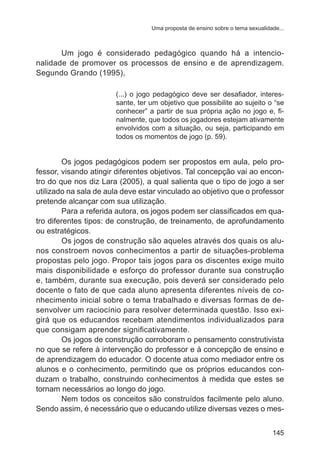 Uma proposta de ensino sobre o tema sexualidade...

	
Um jogo é considerado pedagógico quando há a intencionalidade de promover os processos de ensino e de aprendizagem.
Segundo Grando (1995),
(...) o jogo pedagógico deve ser desafiador, interessante, ter um objetivo que possibilite ao sujeito o “se
conhecer” a partir de sua própria ação no jogo e, finalmente, que todos os jogadores estejam ativamente
envolvidos com a situação, ou seja, participando em
todos os momentos de jogo (p. 59).

	

Os jogos pedagógicos podem ser propostos em aula, pelo professor, visando atingir diferentes objetivos. Tal concepção vai ao encontro do que nos diz Lara (2005), a qual salienta que o tipo de jogo a ser
utilizado na sala de aula deve estar vinculado ao objetivo que o professor
pretende alcançar com sua utilização.
	
Para a referida autora, os jogos podem ser classificados em quatro diferentes tipos: de construção, de treinamento, de aprofundamento
ou estratégicos.
	
Os jogos de construção são aqueles através dos quais os alunos constroem novos conhecimentos a partir de situações-problema
propostas pelo jogo. Propor tais jogos para os discentes exige muito
mais disponibilidade e esforço do professor durante sua construção
e, também, durante sua execução, pois deverá ser considerado pelo
docente o fato de que cada aluno apresenta diferentes níveis de conhecimento inicial sobre o tema trabalhado e diversas formas de desenvolver um raciocínio para resolver determinada questão. Isso exigirá que os educandos recebam atendimentos individualizados para
que consigam aprender significativamente.
	
Os jogos de construção corroboram o pensamento construtivista
no que se refere à intervenção do professor e à concepção de ensino e
de aprendizagem do educador. O docente atua como mediador entre os
alunos e o conhecimento, permitindo que os próprios educandos conduzam o trabalho, construindo conhecimentos à medida que estes se
tornam necessários ao longo do jogo.
	
Nem todos os conceitos são construídos facilmente pelo aluno.
Sendo assim, é necessário que o educando utilize diversas vezes o mes145

 