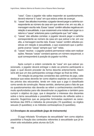 Ingrid Alves, Valderez Marina do Rosário Lima e Rosana Maria Gessinger

“casa”. Caso o jogador não saiba responder ao questionamento,
deverá retornar à “casa” em que estava antes de avançar.
b)	 “casas” das atitudes incorretas: o jogador deverá pegar a cartinha correspondente ao número da casa em que estiver e ler, em voz alta, a
mensagem escrita nela. Essas “casas” contêm atitudes negativas em
relação à sexualidade, o que ocasionará uma rodada sem jogar ou o
retorno a “casas” anteriores para o participante que “cair” nelas.
c)	 “casas” das atitudes corretas: o jogador deverá pegar a cartinha
correspondente ao número da casa em que estiver e ler, em voz
alta, a mensagem escrita nela. Essas “casas” contêm atitudes positivas em relação à sexualidade, o que ocasionará que o participante avance “casas” sempre que “cair” nelas.
d)	 “casas” neutras - o jogador poderá permanecer nelas sem realizar
ações. Nessas “casas” constará apenas um número sequencial, o
qual corresponderá à posição do jogador na trilha.

	

Após cumprir a ordem constante da “casa” em que estiver posicionado, o jogador deverá entregar o dado ao próximo participante a
jogar, o qual deverá proceder da forma descrita anteriormente. Assim
será até que um dos participantes consiga chegar ao final da trilha.
	
Em relação às perguntas constantes das cartinhas do jogo, cabe
destacar que estas deverão ter como objetivo explicitar os conhecimentos prévios dos educandos, tendo em vista que o jogo é classificado
como sendo de construção. Nesse sentido, alertamos para o fato de que
os questionamentos não deverão se referir a conhecimentos científicos
muito aprofundados para não desestimular os jogadores e também para
cumprir o objetivo do jogo, que é despertar o interesse dos discentes
sobre o tema sexualidade e possibilitar momentos de reflexão sobre o
assunto. Sugerimos que as perguntas formuladas explorem as características das DSTs e métodos de prevenção (10 questões); os órgãos
sexuais (5 questões); e os métodos contraceptivos (5 questões).
3.2 Envelopes da sexualidade (jogo de treinamento)
	
O jogo intitulado “Envelopes da sexualidade” tem como objetivo
possibilitar a fixação dos conteúdos referentes à sexualidade que já tenham sido estudados pelos alunos da EJA.
148

 