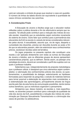 Ingrid Alves, Valderez Marina do Rosário Lima e Rosana Maria Gessinger

verá ser colocado o símbolo do grupo que resolver o caso em questão.
O número de linhas da tabela deverá ser equivalente à quantidade de
casos clínicos constantes nas caixinhas.
4. Considerações Finais
	
A Educação de Jovens e Adultos exige que o educador realize
reflexões sobre a prática docente a fim de reformulá-la sempre que necessário. Tal atitude pode contribuir para a redução dos índices de evasão escolar, impedindo que os estudantes sejam excluídos novamente
do sistema de ensino. Outro fator que contribui para a permanência dos
educandos da EJA na escola é o estudo de temas considerados relevantes pelos alunos. A sexualidade, assunto que, via de regra, desperta a
curiosidade dos discentes, precisa ser discutida durante as aulas a fim
de que os educandos possam, além de exteriorizar seus conhecimentos
prévios, esclarecer dúvidas sobre tal temática.
	
Os jogos propostos no presente capítulo não constituem uma
receita a ser aplicada diretamente com todas as turmas da Educação
de Jovens e Adultos, pois os diferentes grupos de alunos apresentam
características próprias, que os definem. Sendo assim, ao planejar uma
estratégia de ensino, deverá ser considerado o perfil dos sujeitos com os
quais o professor trabalha.
	
Salientamos que, independentemente da proposta metodológica
que o professor utilizar, é desejável que cinco elementos sejam contemplados: a valorização dos conhecimentos prévios dos alunos; os questionamentos; a possibilidade de dialogar, exteriorizando as hipóteses
formuladas para responder às perguntas; o estudo de materiais teóricos
para tornar possível a elaboração de argumentos mais consistentes; e
a sistematização das aprendizagens, principalmente através da língua
escrita pelo fato de esta forma de comunicação possibilitar, dentre tantos
outros benefícios, que os indivíduos organizem o pensamento.
	
Almejamos que, dessa maneira, as escolas e, mais especificamente, os docentes possam contribuir para a elevação da qualidade de
vida dos alunos da EJA, possibilitando a redução dos índices de contaminação por Doenças Sexualmente Transmissíveis e a diminuição dos
casos de gravidez na adolescência.

152

 