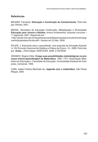 Uma proposta de ensino sobre o tema sexualidade...

Referências
BECKER, Fernando. Educação e Construção do Conhecimento. Porto Alegre: Artmed, 2001.
BRASIL. Secretaria de Educação Continuada, Alfabetização e Diversidade.
Educação para Jovens e Adultos: ensino fundamental: proposta curricular –
1º segmento. 2001. Disponível em:
<http://portal.mec.gov.br/secad/arquivos/pdf/eja/propostacurricular/primeirosegmento/propostacurricular.pdf>. Acesso em 23 dez. 2009.
FELIPE, J. Educando para a sexualidade: uma proposta de formação docente.
In: XIV Encontro Nacional de Didática e Prática de Ensino, 14., 2008, Porto Alegre. Anais... Porto Alegre: EDIPUCRS, 2008. 2 CD-ROM. 
GRANDO, Regina Célia. O jogo suas possibilidades metodológicas no processo ensino-aprendizagem da Matemática. 1995. 175 f. Dissertação (Mestrado em Educação) – Faculdade de Educação, Universidade Estadual de Campinas, Campinas, 1995.
LARA, Isabel Cristina Machado de. Jogando com a matemática. São Paulo:
Rêspel, 2005.

153

 