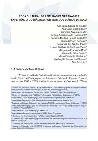 RODA CULTURAL DE LEITURAS FREIREANAS E A
EXPERIÊNCIA DO DIÁLOGO POR MEIO DOS DIÁRIOS DE AULA
Ana Lúcia Souza de Freitas1
Ana Lúcia Castro Brum2
Berenice Alvares Rosito3
Angela Aparecida do Nascimento4
Caroline Martins Pereira de Sales5
Diana Schuch Bertoglio6
Fernanda dos Santos Paulo7
Luana Galdina da Fontoura Vieira8
Margarete Francisca Cruz9
Marina da Silva Sanes10
Maria Elisabete Machado11
Rosângela Pereira de Oliveira12
Taís Schmitz13
1. A história da Roda Cultural
A história da Roda Cultural está intimamente relacionada à história do Curso de Pedagogia com ênfase em Educação Popular. O curso
ocorreu de 2006 a 2009, mediante um Acordo de Cooperação TécniDoutora em Educação pela PUCRS e Professora do Curso de Pedagogia e do Programa de PósGraduação da Faculdade de Educação da PUCRS. ana.freitas@pucrs.br
1

2

Especialista em Supervisão Escolar pela FAPA e Diretora da EMEF Ildo Meneghetti.

3

Mestre em Educação pela PUCRS e Professora da Faculdade de Biociências – PUCRS.

4

Graduada no Curso de Pedagogia com ênfase em Educação Popular na PUCRS.

5

Graduada em Pedagogia com habilitação em Supervisão Escolar pela PUCRS.

6

Graduada em Ciências Biológicas – licenciatura na PUCRS e assistente no Museu de Ciências – PUCRS.

Graduada em Pedagogia pelo IPA e membro da diretoria da Associação dos Educadores Populares de Porto Alegre (AEPPA).
7

8

Graduanda do Curso de Pedagogia na PUCRS.

9

Graduada em Pedagogia e monitora na EEEF Bento Gonçalves.

10

Graduada em Enfermagem pela FURG e mestranda pela UFRGS.

Graduada do Curso de Pedagogia com ênfase em Educação Popular e mestranda do PPGE a
partir de março/2010.
11

12

Graduada em História pela FAPA e secretária da EMEF São Jorge – Viamão/RS.

Mestre em Educação pela UNISINOS, professora do Curso de Pedagogia das Faculdades Integradas Sèvignè/FAE Sèvignè.
13

 