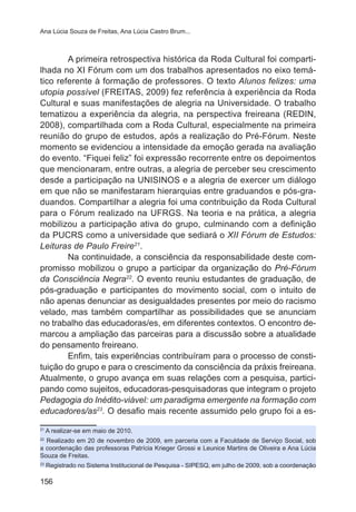 Ana Lúcia Souza de Freitas, Ana Lúcia Castro Brum...

A primeira retrospectiva histórica da Roda Cultural foi compartilhada no XI Fórum com um dos trabalhos apresentados no eixo temático referente à formação de professores. O texto Alunos felizes: uma
utopia possível (FREITAS, 2009) fez referência à experiência da Roda
Cultural e suas manifestações de alegria na Universidade. O trabalho
tematizou a experiência da alegria, na perspectiva freireana (REDIN,
2008), compartilhada com a Roda Cultural, especialmente na primeira
reunião do grupo de estudos, após a realização do Pré-Fórum. Neste
momento se evidenciou a intensidade da emoção gerada na avaliação
do evento. “Fiquei feliz” foi expressão recorrente entre os depoimentos
que mencionaram, entre outras, a alegria de perceber seu crescimento
desde a participação na UNISINOS e a alegria de exercer um diálogo
em que não se manifestaram hierarquias entre graduandos e pós-graduandos. Compartilhar a alegria foi uma contribuição da Roda Cultural
para o Fórum realizado na UFRGS. Na teoria e na prática, a alegria
mobilizou a participação ativa do grupo, culminando com a definição
da PUCRS como a universidade que sediará o XII Fórum de Estudos:
Leituras de Paulo Freire21.
Na continuidade, a consciência da responsabilidade deste compromisso mobilizou o grupo a participar da organização do Pré-Fórum
da Consciência Negra22. O evento reuniu estudantes de graduação, de
pós-graduação e participantes do movimento social, com o intuito de
não apenas denunciar as desigualdades presentes por meio do racismo
velado, mas também compartilhar as possibilidades que se anunciam
no trabalho das educadoras/es, em diferentes contextos. O encontro demarcou a ampliação das parceiras para a discussão sobre a atualidade
do pensamento freireano.
Enfim, tais experiências contribuíram para o processo de constituição do grupo e para o crescimento da consciência da práxis freireana.
Atualmente, o grupo avança em suas relações com a pesquisa, participando como sujeitos, educadoras-pesquisadoras que integram o projeto
Pedagogia do Inédito-viável: um paradigma emergente na formação com
educadores/as23. O desafio mais recente assumido pelo grupo foi a es21

A realizar-se em maio de 2010.

Realizado em 20 de novembro de 2009, em parceria com a Faculdade de Serviço Social, sob
a coordenação das professoras Patrícia Krieger Grossi e Leunice Martins de Oliveira e Ana Lúcia
Souza de Freitas.
22

23

Registrado no Sistema Institucional de Pesquisa - SIPESQ, em julho de 2009, sob a coordenação

156

 