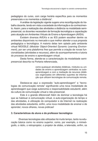 Tecnologia educacional e digital no cenário contemporâneo

pedagógico do curso, com carga horária específica para os momentos
presenciais e os momentos a distância”.
A análise da legislação vigente sugere uma reconfiguração do trabalho docente, tendo em vista a sociedade da informação e do conhecimento. Assim, para a realização das atividades a distância na modalidade semipresencial, os docentes necessitam de formação tecnológica e capacitação
para atuação em Ambientes Virtuais de Ensino e Aprendizagem (AVEA).
Existem diversos AVEA’s e as IES podem escolher dentre os
ambientes disponíveis no mercado o que melhor atender a sua proposta
pedagógica e tecnológica. A maioria delas tem optado pelo ambiente
virtual MOODLE (Modular Object-Oriented Dynamic Learning Environment), por ser uma plataforma free que permite a criação de novas funcionalidades (atividades e recursos), além do acompanhamento e tutoria
do processo de ensino e aprendizagem virtual.
Desta forma, atende-se a caracterização da modalidade semipresencial descrita na Portaria referenciada,
como quaisquer atividades didáticas, módulos ou unidades de ensino e aprendizagem centrados na autoaprendizagem e com a mediação de recursos didáticos organizados em diferentes suportes de informação que utilizem tecnologias de comunicação remota.

Destaca-se aqui a expressão “auto-aprendizagem” e “tecnologias de comunicação remota” significando uma nova modalidade de
aprendizagem que exige autonomia e responsabilidade estudantil, além
da cultura de comunicação virtual e não-presencial.
Este é o grande diferencial! Além de dominar a tecnologia há
que se habituar à comunicação virtual, à auto-organização do tempo e
das atividades, à utilização do computador e da Internet na realização
das atividades estudantis, enfim, uma nova modalidade de ensinar e de
aprender; novos olhares, novas práticas!
3. Características do aluno e do professor tecnológico
Diversas tecnologias são utilizadas há muito tempo, tanto na educação básica como no ensino superior, como, por exemplo, o mimeógrafo, o rádio, o retroprojetor, o projetor de slides, a televisão, enfim, os
15

 