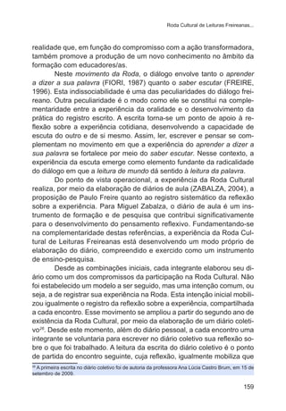 Roda Cultural de Leituras Freireanas...

realidade que, em função do compromisso com a ação transformadora,
também promove a produção de um novo conhecimento no âmbito da
formação com educadores/as.
Neste movimento da Roda, o diálogo envolve tanto o aprender
a dizer a sua palavra (FIORI, 1987) quanto o saber escutar (FREIRE,
1996). Esta indissociabilidade é uma das peculiaridades do diálogo freireano. Outra peculiaridade é o modo como ele se constitui na complementaridade entre a experiência da oralidade e o desenvolvimento da
prática do registro escrito. A escrita torna-se um ponto de apoio à reflexão sobre a experiência cotidiana, desenvolvendo a capacidade de
escuta do outro e de si mesmo. Assim, ler, escrever e pensar se complementam no movimento em que a experiência do aprender a dizer a
sua palavra se fortalece por meio do saber escutar. Nesse contexto, a
experiência da escuta emerge como elemento fundante da radicalidade
do diálogo em que a leitura de mundo dá sentido à leitura da palavra.
Do ponto de vista operacional, a experiência da Roda Cultural
realiza, por meio da elaboração de diários de aula (ZABALZA, 2004), a
proposição de Paulo Freire quanto ao registro sistemático da reflexão
sobre a experiência. Para Miguel Zabalza, o diário de aula é um instrumento de formação e de pesquisa que contribui significativamente
para o desenvolvimento do pensamento reflexivo. Fundamentando-se
na complementaridade destas referências, a experiência da Roda Cultural de Leituras Freireanas está desenvolvendo um modo próprio de
elaboração do diário, compreendido e exercido como um instrumento
de ensino-pesquisa.
Desde as combinações iniciais, cada integrante elaborou seu diário como um dos compromissos da participação na Roda Cultural. Não
foi estabelecido um modelo a ser seguido, mas uma intenção comum, ou
seja, a de registrar sua experiência na Roda. Esta intenção inicial mobilizou igualmente o registro da reflexão sobre a experiência, compartilhada
a cada encontro. Esse movimento se ampliou a partir do segundo ano de
existência da Roda Cultural, por meio da elaboração de um diário coletivo26. Desde este momento, além do diário pessoal, a cada encontro uma
integrante se voluntaria para escrever no diário coletivo sua reflexão sobre o que foi trabalhado. A leitura da escrita do diário coletivo é o ponto
de partida do encontro seguinte, cuja reflexão, igualmente mobiliza que
A primeira escrita no diário coletivo foi de autoria da professora Ana Lúcia Castro Brum, em 15 de
setembro de 2009.
26

159

 