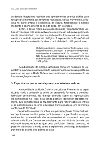 Ana Lúcia Souza de Freitas et al.

as demais integrantes recorram aos apontamentos de seus diários para
recuperar a memória das reflexões realizadas. Nesse movimento, a escrita no diário amplia a experiência da escuta, fortalecendo o diálogo
mediante o conhecimento de si e do outro, em interação.
Enfim, é desse modo que a experiência da Roda Cultural de Leituras Freireanas está desenvolvendo um processo educativo potencialmente emancipatório, em que as participantes transformam-se mutuamente por meio da experiência dialógica. A experiência da Roda Cultural
está mobilizando o desafio de viver a radicalidade do diálogo freireano.
O diálogo autêntico – reconhecimento do outro e reconhecimento de si, no outro – é decisão e compromisso de colaborar na construção de um mundo comum.
Não há consciências vazias; por isto os homens não
se humanizam, senão humanizando o mundo (FIORI,
1987, p.20).

A radicalidade do diálogo, assumida como um horizonte de expectativa, promove a consciência do inacabamento e orienta a gestão do
processo em que a Roda Cultural se constitui como um movimento de
transformação permanente.
3. Experiências que se entrelaçam no modo freireano de ser
A experiência da Roda Cultural de Leituras Freireanas se organiza de modo a constituir-se como um espaço de formação e de transformação permanente. No diálogo exercido sobre as repercussões
da participação na Roda, está sendo possível identificar aspectos comuns, cuja compreensão se faz relevante para refletir sobre os limites
e as possibilidades de uma educação transformadora, em diferentes
contextos de formação.
Convidadas a escrever sobre sua participação na Roda Cultural,
os depoimentos escritos pelas participantes, compartilhados a seguir,
envidenciam a intensidade das repercussões do movimento em que
a história da Roda Cultural se entrelaça com as histórias de vida das
educadoras-pesquisadoras que dela participam. Nesse percurso, é
possível vislumbrar o modo como a experiência do diálogo se fortalece
por meio da escrita dos diários de aula.
160

 