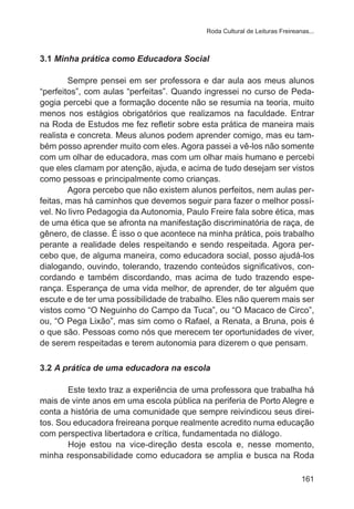 Roda Cultural de Leituras Freireanas...

3.1 Minha prática como Educadora Social
Sempre pensei em ser professora e dar aula aos meus alunos
“perfeitos”, com aulas “perfeitas”. Quando ingressei no curso de Pedagogia percebi que a formação docente não se resumia na teoria, muito
menos nos estágios obrigatórios que realizamos na faculdade. Entrar
na Roda de Estudos me fez refletir sobre esta prática de maneira mais
realista e concreta. Meus alunos podem aprender comigo, mas eu também posso aprender muito com eles. Agora passei a vê-los não somente
com um olhar de educadora, mas com um olhar mais humano e percebi
que eles clamam por atenção, ajuda, e acima de tudo desejam ser vistos
como pessoas e principalmente como crianças.
Agora percebo que não existem alunos perfeitos, nem aulas perfeitas, mas há caminhos que devemos seguir para fazer o melhor possível. No livro Pedagogia da Autonomia, Paulo Freire fala sobre ética, mas
de uma ética que se afronta na manifestação discriminatória de raça, de
gênero, de classe. É isso o que acontece na minha prática, pois trabalho
perante a realidade deles respeitando e sendo respeitada. Agora percebo que, de alguma maneira, como educadora social, posso ajudá-los
dialogando, ouvindo, tolerando, trazendo conteúdos significativos, concordando e também discordando, mas acima de tudo trazendo esperança. Esperança de uma vida melhor, de aprender, de ter alguém que
escute e de ter uma possibilidade de trabalho. Eles não querem mais ser
vistos como “O Neguinho do Campo da Tuca”, ou “O Macaco de Circo”,
ou, “O Pega Lixão”, mas sim como o Rafael, a Renata, a Bruna, pois é
o que são. Pessoas como nós que merecem ter oportunidades de viver,
de serem respeitadas e terem autonomia para dizerem o que pensam.
3.2 A prática de uma educadora na escola
Este texto traz a experiência de uma professora que trabalha há
mais de vinte anos em uma escola pública na periferia de Porto Alegre e
conta a história de uma comunidade que sempre reivindicou seus direitos. Sou educadora freireana porque realmente acredito numa educação
com perspectiva libertadora e crítica, fundamentada no diálogo.
Hoje estou na vice-direção desta escola e, nesse momento,
minha responsabilidade como educadora se amplia e busca na Roda
161

 