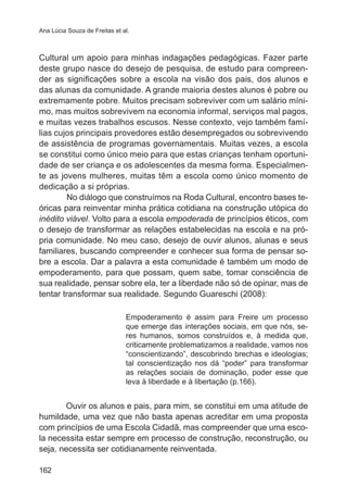 Ana Lúcia Souza de Freitas et al.

Cultural um apoio para minhas indagações pedagógicas. Fazer parte
deste grupo nasce do desejo de pesquisa, de estudo para compreender as significações sobre a escola na visão dos pais, dos alunos e
das alunas da comunidade. A grande maioria destes alunos é pobre ou
extremamente pobre. Muitos precisam sobreviver com um salário mínimo, mas muitos sobrevivem na economia informal, serviços mal pagos,
e muitas vezes trabalhos escusos. Nesse contexto, vejo também famílias cujos principais provedores estão desempregados ou sobrevivendo
de assistência de programas governamentais. Muitas vezes, a escola
se constitui como único meio para que estas crianças tenham oportunidade de ser criança e os adolescentes da mesma forma. Especialmente as jovens mulheres, muitas têm a escola como único momento de
dedicação a si próprias.
No diálogo que construímos na Roda Cultural, encontro bases teóricas para reinventar minha prática cotidiana na construção utópica do
inédito viável. Volto para a escola empoderada de princípios éticos, com
o desejo de transformar as relações estabelecidas na escola e na própria comunidade. No meu caso, desejo de ouvir alunos, alunas e seus
familiares, buscando compreender e conhecer sua forma de pensar sobre a escola. Dar a palavra a esta comunidade é também um modo de
empoderamento, para que possam, quem sabe, tomar consciência de
sua realidade, pensar sobre ela, ter a liberdade não só de opinar, mas de
tentar transformar sua realidade. Segundo Guareschi (2008):
Empoderamento é assim para Freire um processo
que emerge das interações sociais, em que nós, seres humanos, somos construídos e, à medida que,
criticamente problematizamos a realidade, vamos nos
“conscientizando”, descobrindo brechas e ideologias;
tal conscientização nos dá “poder” para transformar
as relações sociais de dominação, poder esse que
leva à liberdade e à libertação (p.166).

Ouvir os alunos e pais, para mim, se constitui em uma atitude de
humildade, uma vez que não basta apenas acreditar em uma proposta
com princípios de uma Escola Cidadã, mas compreender que uma escola necessita estar sempre em processo de construção, reconstrução, ou
seja, necessita ser cotidianamente reinventada.
162

 