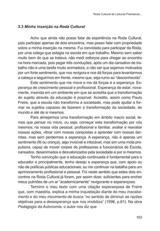 Roda Cultural de Leituras Freireanas...

3.3 Minha inserção na Roda Cultural
Acho que ainda não posso falar de experiência na Roda Cultural,
pois participei apenas de dois encontros, mas posso falar com propriedade
sobre a minha inserção na mesma. Fui convidada para participar da Roda,
por uma colega que estagia na escola em que trabalho. Mesmo sem saber
muito bem do que se tratava, não medi esforços para chegar ao encontro
na hora marcada, pois pegar três conduções, após um dia cansativo de trabalho não é uma tarefa muito animadora, a não ser que sejamos motivados
por um forte sentimento, que nos revigora e nos dá forças para levantarmos
a cabeça e seguirmos em frente, mesmo que, seja rumo ao “desconhecido”.
Este sentimento que me move e me dá forças é a esperança. Esperança de crescimento pessoal e profissional. Esperança de estar, novamente, inserida em um ambiente em que se acredita que a transformação
do sujeito através da educação é possível. Acredito, assim como Paulo
Freire, que a escola não transforma a sociedade, mas pode ajudar a formar os sujeitos capazes de fazerem a transformação da sociedade, do
mundo e até de si mesmos.
Para almejarmos uma transformação em âmbito macro social, temos que pensar no micro, ou seja, começar esta transformação por nós
mesmos; na nossa vida pessoal, profissional e familiar, avaliar e reavaliar
nossas ações, vibrar com nossas conquistas e aprender com nossas derrotas, mas sem perdermos a esperança. A esperança, não é apenas um
sentimento (fé ou crença), algo invisível e intocável, mas sim uma mola propulsora, capaz de mover corpos de professores e funcionários de Escola,
cansados, desanimados e desvalorizados pela sociedade e por si mesmos.
Tenho convicção que a educação continuada é fundamental para o
educador e principalmente, tenho desejo e esperança que, com apoio ou
não de políticas públicas educacionais, eu irei continuar na batalha para um
aprimoramento profissional e pessoal. Foi neste sentido que estes dois encontros na Roda Cultural já foram, por assim dizer, suficientes para encher
meus pulmões de um ar “academicamente” revigorante e esperançoso.
Termino o meu texto com uma citação esperançosa de Freire
que, com maestria, explica a minha inquietação diante do meu inacabamento e do meu movimento de busca “no sentido de diminuir as razões
objetivas para a desesperança que nos imobiliza” (1996, p.81). Na obra
Pedagogia da Autonomia, o autor nos diz que
163

 