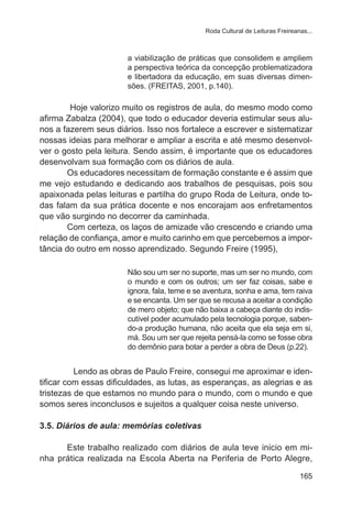 Roda Cultural de Leituras Freireanas...

a viabilização de práticas que consolidem e ampliem
a perspectiva teórica da concepção problematizadora
e libertadora da educação, em suas diversas dimensões. (FREITAS, 2001, p.140).

	
Hoje valorizo muito os registros de aula, do mesmo modo como
afirma Zabalza (2004), que todo o educador deveria estimular seus alunos a fazerem seus diários. Isso nos fortalece a escrever e sistematizar
nossas ideias para melhorar e ampliar a escrita e até mesmo desenvolver o gosto pela leitura. Sendo assim, é importante que os educadores
desenvolvam sua formação com os diários de aula.
Os educadores necessitam de formação constante e é assim que
me vejo estudando e dedicando aos trabalhos de pesquisas, pois sou
apaixonada pelas leituras e partilha do grupo Roda de Leitura, onde todas falam da sua prática docente e nos encorajam aos enfretamentos
que vão surgindo no decorrer da caminhada.
Com certeza, os laços de amizade vão crescendo e criando uma
relação de confiança, amor e muito carinho em que percebemos a importância do outro em nosso aprendizado. Segundo Freire (1995),
Não sou um ser no suporte, mas um ser no mundo, com
o mundo e com os outros; um ser faz coisas, sabe e
ignora, fala, teme e se aventura, sonha e ama, tem raiva
e se encanta. Um ser que se recusa a aceitar a condição
de mero objeto; que não baixa a cabeça diante do indiscutível poder acumulado pela tecnologia porque, sabendo-a produção humana, não aceita que ela seja em si,
má. Sou um ser que rejeita pensá-la como se fosse obra
do demônio para botar a perder a obra de Deus (p.22).

Lendo as obras de Paulo Freire, consegui me aproximar e identificar com essas dificuldades, as lutas, as esperanças, as alegrias e as
tristezas de que estamos no mundo para o mundo, com o mundo e que
somos seres inconclusos e sujeitos a qualquer coisa neste universo.
3.5. Diários de aula: memórias coletivas
Este trabalho realizado com diários de aula teve inicio em minha prática realizada na Escola Aberta na Periferia de Porto Alegre,
165

 
