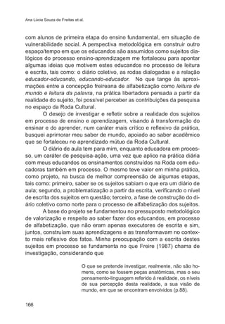 Ana Lúcia Souza de Freitas et al.

com alunos de primeira etapa do ensino fundamental, em situação de
vulnerabilidade social. A perspectiva metodológica em construir outro
espaço/tempo em que os educandos são assumidos como sujeitos dialógicos do processo ensino-aprendizagem me fortaleceu para apontar
algumas ideias que motivem estes educandos no processo de leitura
e escrita, tais como: o diário coletivo, as rodas dialogadas e a relação
educador-educando, educando-educador. No que tange às aproximações entre a concepção freireana de alfabetização como leitura de
mundo e leitura da palavra, na prática libertadora pensada a partir da
realidade do sujeito, foi possível perceber as contribuições da pesquisa
no espaço da Roda Cultural.
O desejo de investigar e refletir sobre a realidade dos sujeitos
em processo de ensino e aprendizagem, visando à transformação do
ensinar e do aprender, num caráter mais crítico e reflexivo da prática,
busquei aprimorar meu saber de mundo, apoiado ao saber acadêmico
que se fortaleceu no aprendizado mútuo da Roda Cultural.
O diário de aula tem para mim, enquanto educadora em processo, um caráter de pesquisa-ação, uma vez que aplico na prática diária
com meus educandos os ensinamentos construídos na Roda com educadoras também em processo. O mesmo teve valor em minha prática,
como projeto, na busca de melhor compreensão de algumas etapas,
tais como: primeiro, saber se os sujeitos sabiam o que era um diário de
aula; segundo, a problematização a partir da escrita, verificando o nível
de escrita dos sujeitos em questão; terceiro, a fase de construção do diário coletivo como norte para o processo de alfabetização dos sujeitos.
A base do projeto se fundamentou no pressuposto metodológico
de valorização e respeito ao saber fazer dos educandos, em processo
de alfabetização, que não eram apenas executores de escrita e sim,
juntos, construíam suas aprendizagens e as transformavam no contexto mais reflexivo dos fatos. Minha preocupação com a escrita destes
sujeitos em processo se fundamenta no que Freire (1987) chama de
investigação, considerando que
O que se pretende investigar, realmente, não são homens, como se fossem peças anatômicas, mas o seu
pensamento-linguagem referido á realidade, os níveis
de sua percepção desta realidade, a sua visão de
mundo, em que se encontram envolvidos (p.88).
166

 