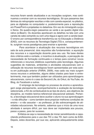 Elaine Turk Faria

recursos foram sendo atualizados e as inovações surgiram, mas continuamos a ensinar com os recursos tecnológicos. Só que passamos das
lâminas do retroprojetor escritas a mão com caneta especial, no plástico,
para as digitadas no computador e, posteriormente para a reprodução
em PowerPoint e projetadas no datashow. Em vez do mimeógrafo surgiu
o Xerox. Do quadro-negro passamos ao verde e ao quadro digital interativo (e-Beam). Os docentes apontavam os detalhes na tela com uma
caneta de cabo comprido ou com uma régua e agora com a caneta laser.
O ensino por correspondência transformou-se na Educação a Distância
(EAD), com os recursos da Tecnologia Digital (TD) e, consequentemente, surgiram novos paradigmas para ensinar e aprender.
Para acontecer a atualização dos recursos tecnológicos em
sala de aula presencial, dois requisitos são fundamentais: a aquisição
dos recursos e a capacitação docente para seu uso. Na base destes
dois critérios está a vontade, o incentivo à atualização, a percepção da
necessidade de formação continuada e o tempo para construir novos
referenciais e recursos didáticos suportados pela tecnologia. Algumas
sugestões de materiais, ambientes e atividades educacionais com a
utilização de recursos tecnológicos foram apresentadas por esta autora em publicação anterior (FARIA, 2009), mas cada vez mais surgem
novos recursos e ambientes, alguns deles criados para lazer e entretenimento, mas que também podem ser utilizados para aprendizagens
educacionais, como é o caso do Second Life, do Orkut, do YouTube, do
Blog, do Facebook e outros.
O emprego da tecnologia no processo de ensino e aprendizagem exige planejamento, acompanhamento e avaliação da tecnologia
selecionada, a fim de contextualizá-la ao tipo de aluno, aos objetivos da
disciplina, ao modelo teórico-referencial educacional adotado. Portanto, a tecnologia educacional deve auxiliar o aluno na sua aprendizagem
– e não dificultar – como também deve propiciar melhores condições de
ensino – e não assustar – ao professor, já tão sobrecarregado de atividades educacionais. No entanto, sabemos que o início de uma nova
atividade é sempre difícil, por isso deve ser implantada aos poucos,
passo a passo, para ter sucesso.
Enfatiza-se aqui a necessidade de iniciar sensibilizando e capacitando professores para o uso das TIC e das TD, bem como da EAD.
Depois, estes docentes, por sua vez, aplicando adequadamente estas
16

 
