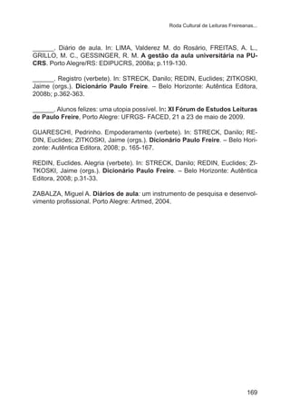 Roda Cultural de Leituras Freireanas...

______. Diário de aula. In: LIMA, Valderez M. do Rosário, FREITAS, A. L.,
GRILLO, M. C., GESSINGER, R. M. A gestão da aula universitária na PUCRS. Porto Alegre/RS: EDIPUCRS, 2008a; p.119-130.
______. Registro (verbete). In: STRECK, Danilo; REDIN, Euclides; ZITKOSKI,
Jaime (orgs.). Dicionário Paulo Freire. – Belo Horizonte: Autêntica Editora,
2008b; p.362-363.
______. Alunos felizes: uma utopia possível. In: XI Fórum de Estudos Leituras
de Paulo Freire, Porto Alegre: UFRGS- FACED, 21 a 23 de maio de 2009.
GUARESCHI, Pedrinho. Empoderamento (verbete). In: STRECK, Danilo; REDIN, Euclides; ZITKOSKI, Jaime (orgs.). Dicionário Paulo Freire. – Belo Horizonte: Autêntica Editora, 2008; p. 165-167.
REDIN, Euclides. Alegria (verbete). In: STRECK, Danilo; REDIN, Euclides; ZITKOSKI, Jaime (orgs.). Dicionário Paulo Freire. – Belo Horizonte: Autêntica
Editora, 2008; p.31-33.
ZABALZA, Miguel A. Diários de aula: um instrumento de pesquisa e desenvolvimento profissional. Porto Alegre: Artmed, 2004.

169

 