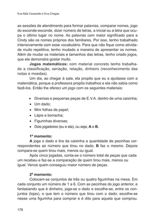 Eva Alda Cavasotto e Eva Chagas

as sessões de atendimento para formar palavras, comparar nomes, jogo
do esconde-esconde, dizer número de letras, a inicial ou a letra que ocupa o último lugar no nome. As palavras com maior significado para a  
Cindy são os nomes próprios dos familiares. Por isso, tenho trabalhado
intensivamente com esse vocabulário. Para que não fique como atividade muito repetitiva, tenho mudado a maneira de apresentar os nomes.
Além de mudar os materiais e tamanhos das letras, tenho criado jogos,
que ela demonstra gostar muito.
Jogos matemáticos: com material concreto tenho trabalhado a classificação, seriação, relação, dinheiro (reconhecimento das
notas e moedas).
Um dia, ao chegar à sala, ela propôs que eu a ajudasse com a
matemática, porque a professora propôs trabalhos e ela não sabia como
fazê-los. Então lhe ofereci um jogo com os seguintes materiais:
•	
•	
•	
•	
•	
•	

Diversas e pequenas peças de E.V.A. dentro de uma caixinha;
Um dado;
Mini folhas de papel;
Lápis e borracha;
Figurinhas diversas;
Dois jogadores (eu e ela), ou seja, A e B.

1º momento:
A joga o dado e tira da caixinha a quantidade de pecinhas correspondentes ao número que tirou no dado; B faz o mesmo. Depois
compara-se quem tirou mais, menos ou igual.
Após cinco jogadas, conta-se o número total de peças que cada
um recebeu e faz-se a comparação de quem tirou mais, menos ou
igual. Vence quem conseguiu maior número de peças.
2º momento:
Colocam-se conjuntos de três ou quatro figurinhas na mesa. Em
cada conjunto um número de 1 a 6. Com as pecinhas do jogo anterior, e
fantasiando que é dinheiro, joga-se o dado e escolhe-se, entre os conjuntos (lojas), o que tem o número que tirou com o dado; escolhe-se
nesse uma figurinha para comprar e é dito para aquela que comprou.
176

 