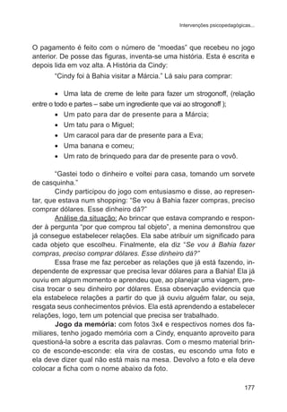 Intervenções psicopedagógicas...

O pagamento é feito com o número de “moedas” que recebeu no jogo
anterior. De posse das figuras, inventa-se uma história. Esta é escrita e
depois lida em voz alta. A História da Cindy:
“Cindy foi à Bahia visitar a Márcia.” Lá saiu para comprar:
•	 Uma lata de creme de leite para fazer um strogonoff, (relação
entre o todo e partes – sabe um ingrediente que vai ao strogonoff );
•	 Um pato para dar de presente para a Márcia;
•	 Um tatu para o Miguel;
•	 Um caracol para dar de presente para a Eva;
•	 Uma banana e comeu;
•	 Um rato de brinquedo para dar de presente para o vovô.
“Gastei todo o dinheiro e voltei para casa, tomando um sorvete
de casquinha.”
Cindy participou do jogo com entusiasmo e disse, ao representar, que estava num shopping: “Se vou à Bahia fazer compras, preciso
comprar dólares. Esse dinheiro dá?”
Análise da situação: Ao brincar que estava comprando e responder à pergunta “por que comprou tal objeto”, a menina demonstrou que
já consegue estabelecer relações. Ela sabe atribuir um significado para
cada objeto que escolheu. Finalmente, ela diz “Se vou à Bahia fazer
compras, preciso comprar dólares. Esse dinheiro dá?”
Essa frase me faz perceber as relações que já está fazendo, independente de expressar que precisa levar dólares para a Bahia! Ela já
ouviu em algum momento e aprendeu que, ao planejar uma viagem, precisa trocar o seu dinheiro por dólares. Essa observação evidencia que
ela estabelece relações a partir do que já ouviu alguém falar, ou seja,
resgata seus conhecimentos prévios. Ela está aprendendo a estabelecer
relações, logo, tem um potencial que precisa ser trabalhado.
	
Jogo da memória: com fotos 3x4 e respectivos nomes dos familiares, tenho jogado memória com a Cindy, enquanto aproveito para
questioná-la sobre a escrita das palavras. Com o mesmo material brinco de esconde-esconde: ela vira de costas, eu escondo uma foto e
ela deve dizer qual não está mais na mesa. Devolvo a foto e ela deve
colocar a ficha com o nome abaixo da foto.
177

 